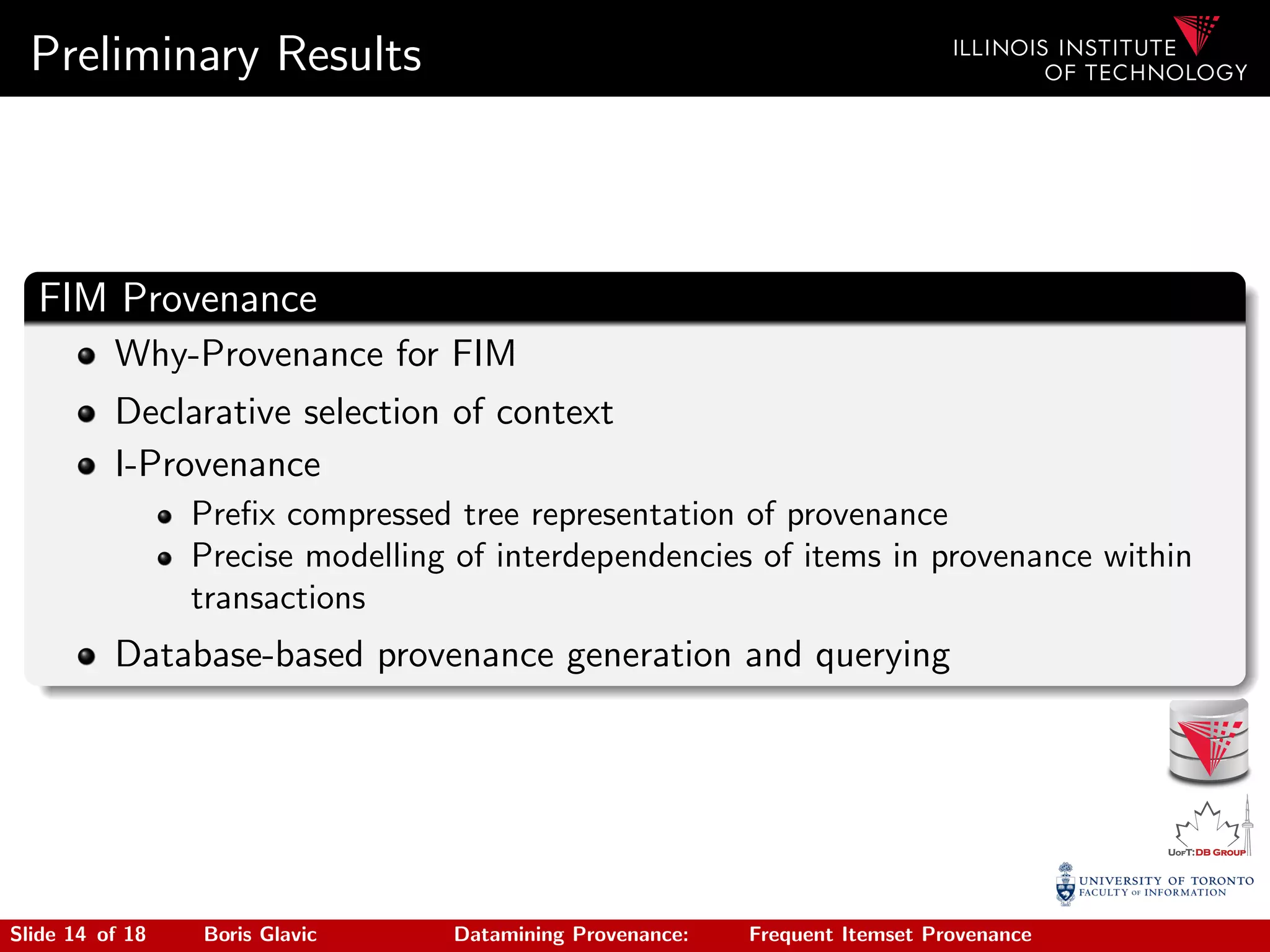Preliminary Results
FIM Provenance
Why-Provenance for FIM
Declarative selection of context
I-Provenance
Preﬁx compressed tree representation of provenance
Precise modelling of interdependencies of items in provenance within
transactions
Database-based provenance generation and querying
Slide 14 of 18 Boris Glavic Datamining Provenance: Frequent Itemset Provenance
 
