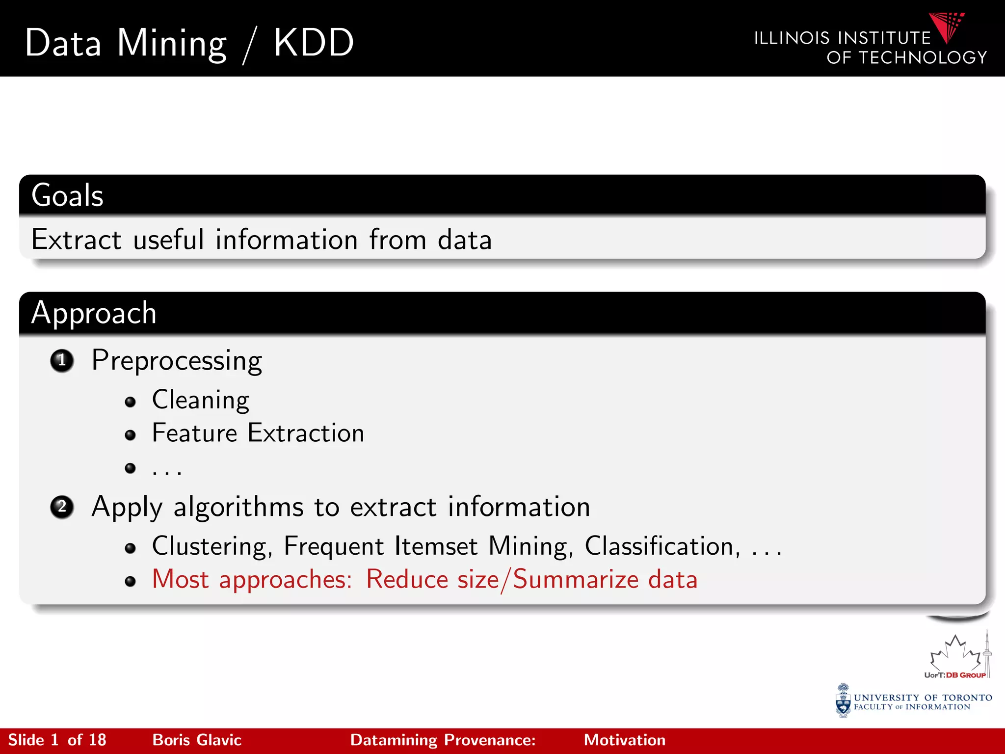 Data Mining / KDD
Goals
Extract useful information from data
Approach
1 Preprocessing
Cleaning
Feature Extraction
. . .
2 Apply algorithms to extract information
Clustering, Frequent Itemset Mining, Classiﬁcation, . . .
Most approaches: Reduce size/Summarize data
Slide 1 of 18 Boris Glavic Datamining Provenance: Motivation
 