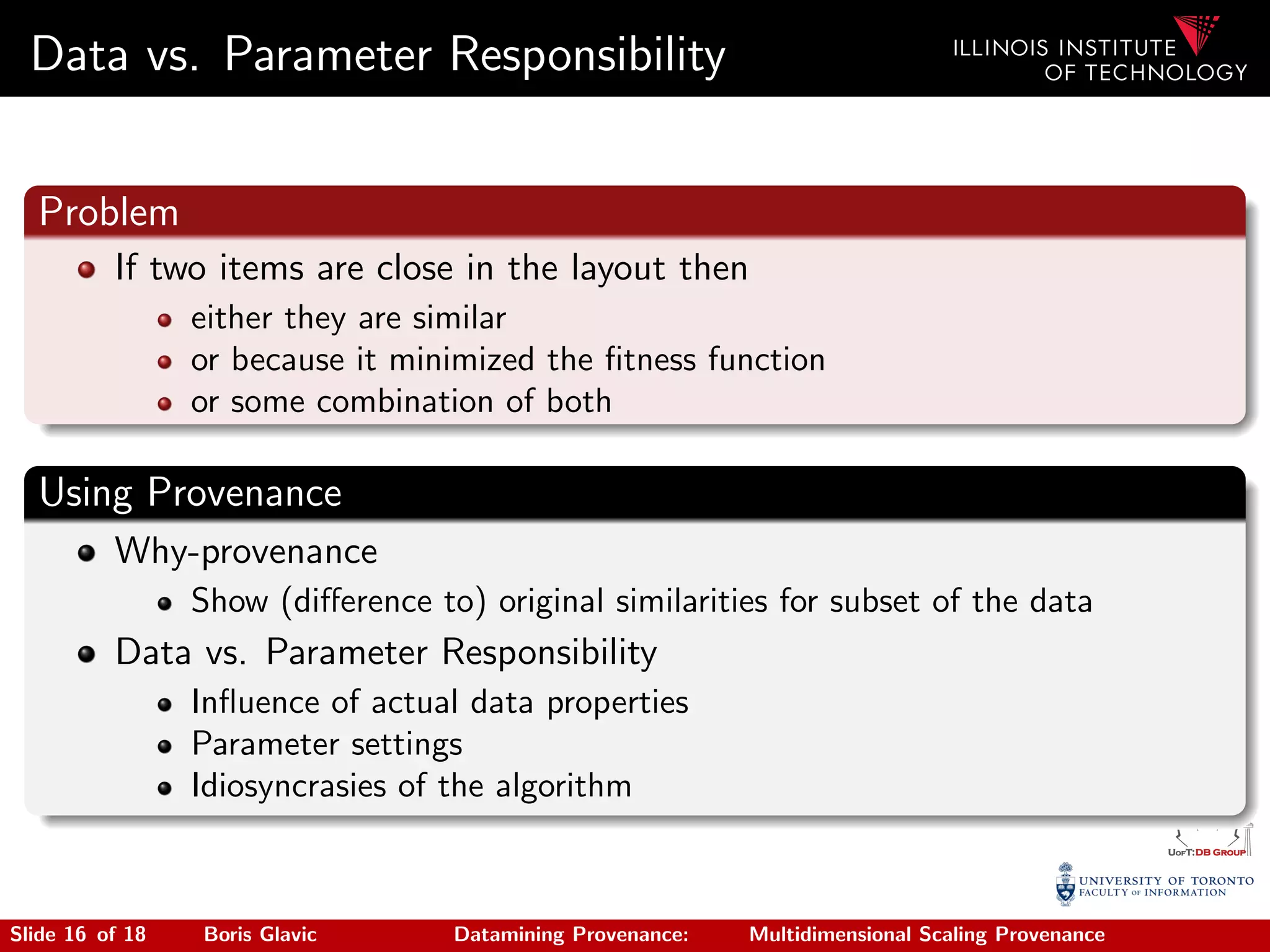 Data vs. Parameter Responsibility
Problem
If two items are close in the layout then
either they are similar
or because it minimized the ﬁtness function
or some combination of both
Using Provenance
Why-provenance
Show (diﬀerence to) original similarities for subset of the data
Data vs. Parameter Responsibility
Inﬂuence of actual data properties
Parameter settings
Idiosyncrasies of the algorithm
Slide 16 of 18 Boris Glavic Datamining Provenance: Multidimensional Scaling Provenance
 