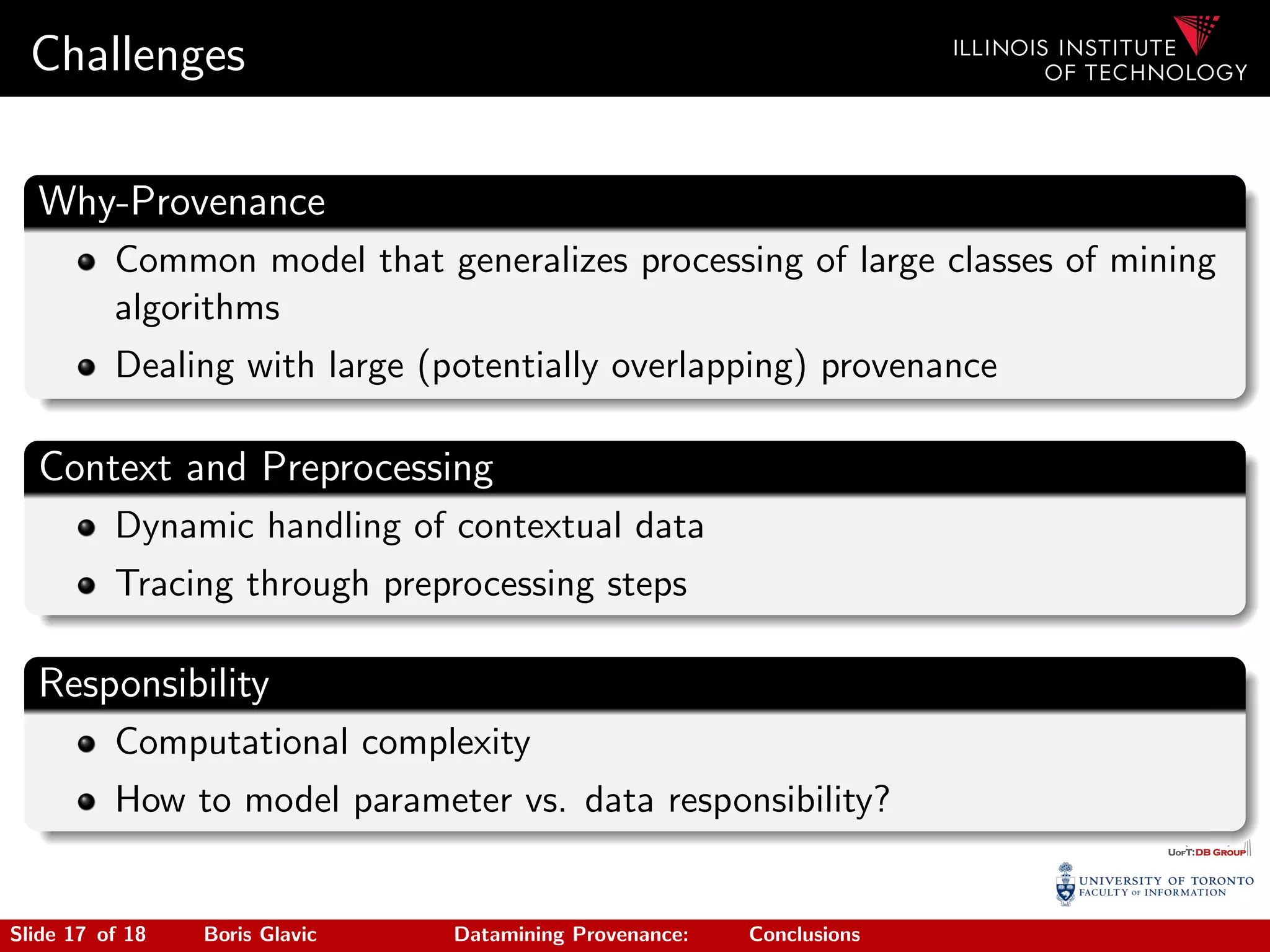 Challenges
Why-Provenance
Common model that generalizes processing of large classes of mining
algorithms
Dealing with large (potentially overlapping) provenance
Context and Preprocessing
Dynamic handling of contextual data
Tracing through preprocessing steps
Responsibility
Computational complexity
How to model parameter vs. data responsibility?
Slide 17 of 18 Boris Glavic Datamining Provenance: Conclusions
 
