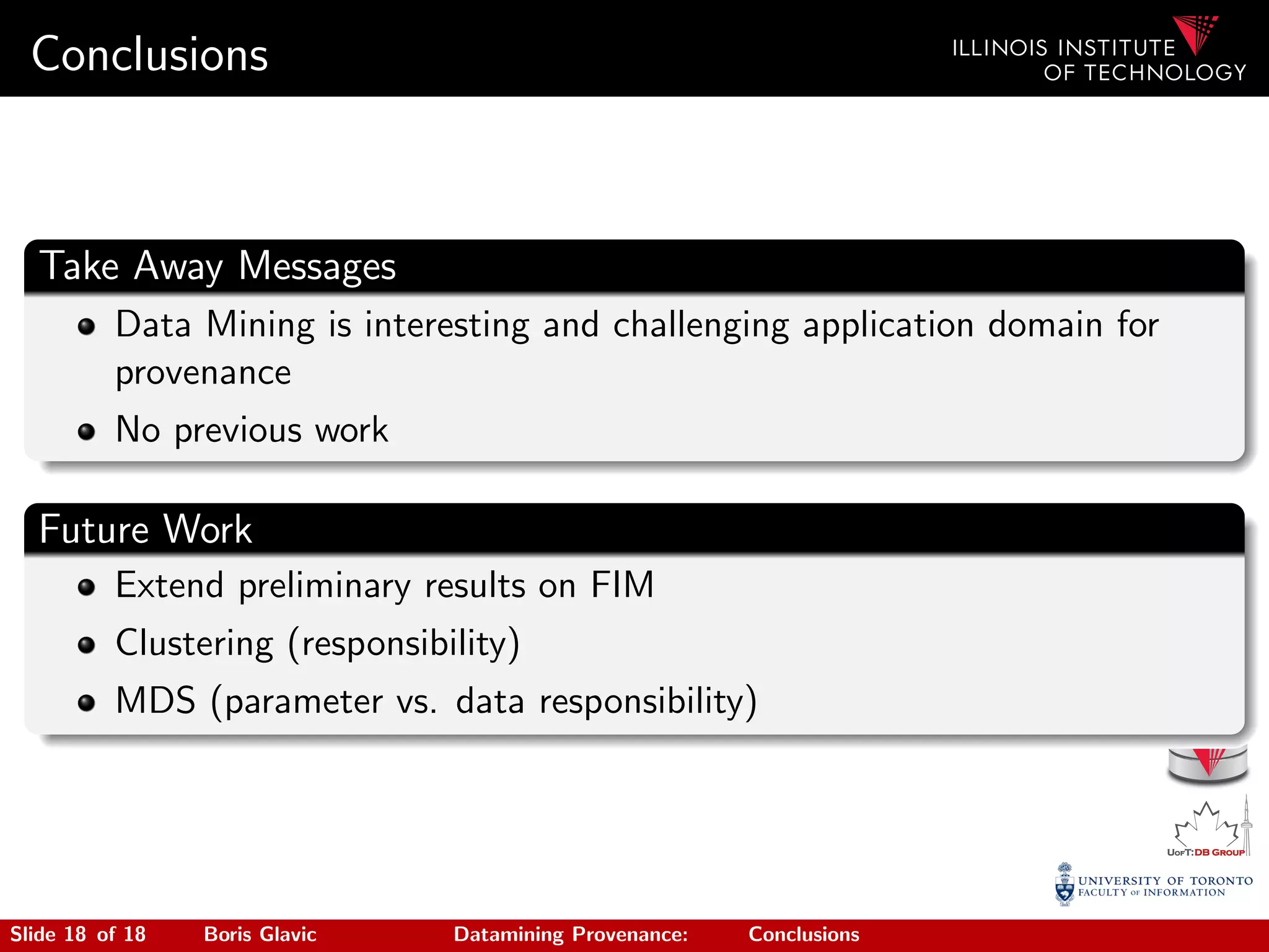 Conclusions
Take Away Messages
Data Mining is interesting and challenging application domain for
provenance
No previous work
Future Work
Extend preliminary results on FIM
Clustering (responsibility)
MDS (parameter vs. data responsibility)
Slide 18 of 18 Boris Glavic Datamining Provenance: Conclusions
 