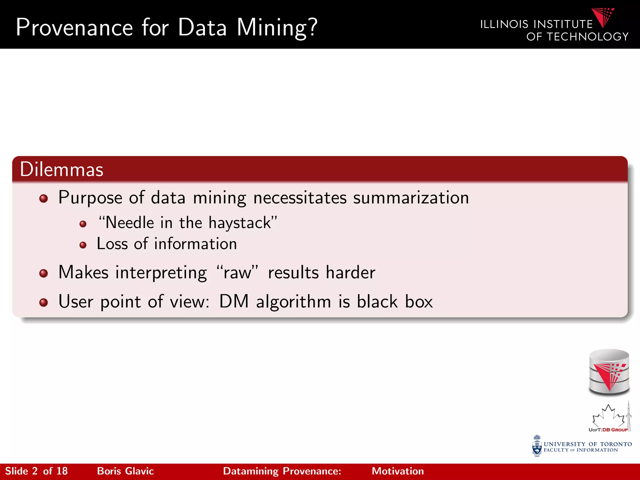 Provenance for Data Mining?
Dilemmas
Purpose of data mining necessitates summarization
“Needle in the haystack”
Loss of information
Makes interpreting “raw” results harder
User point of view: DM algorithm is black box
Slide 2 of 18 Boris Glavic Datamining Provenance: Motivation
 