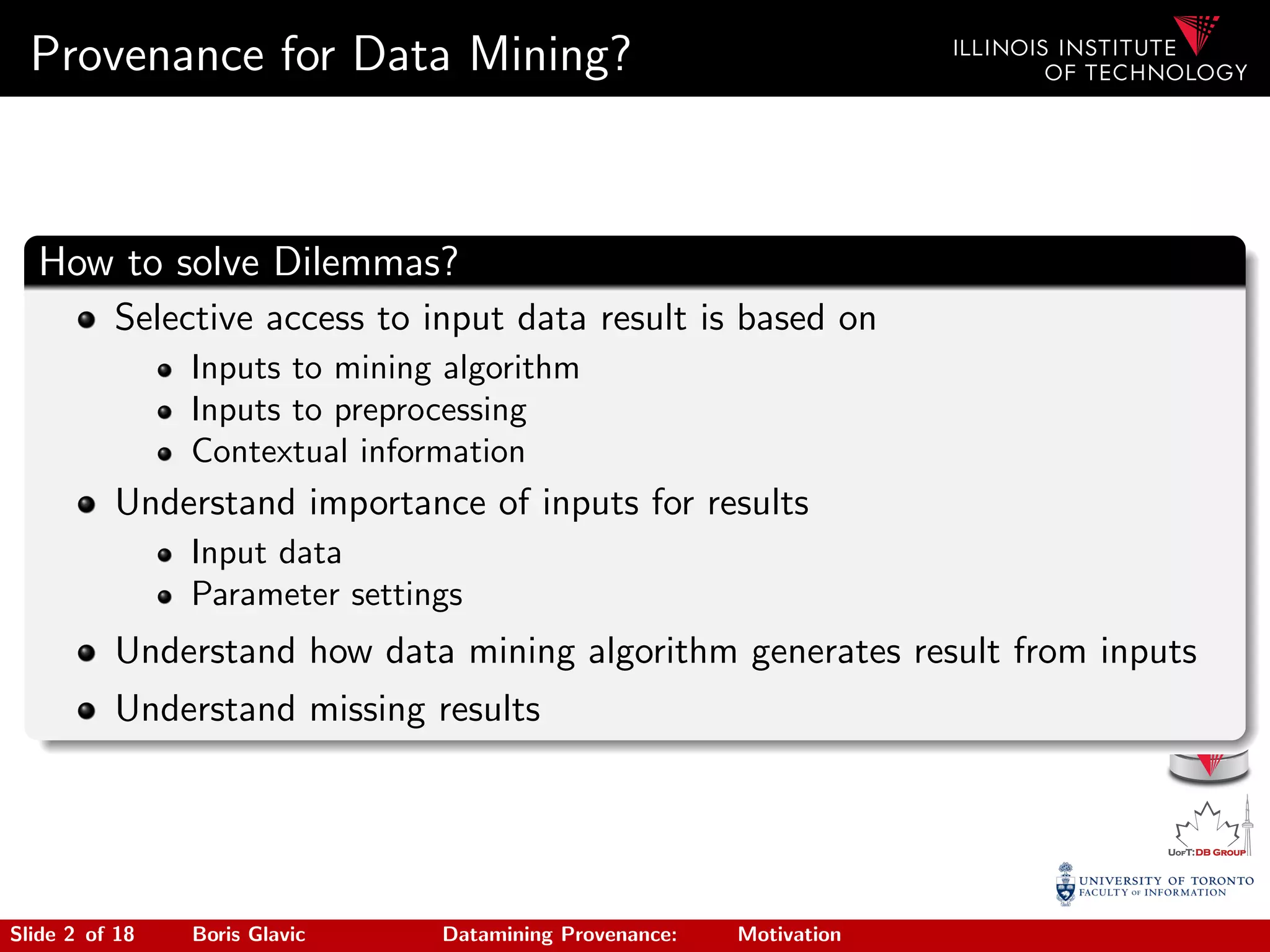 Provenance for Data Mining?
How to solve Dilemmas?
Selective access to input data result is based on
Inputs to mining algorithm
Inputs to preprocessing
Contextual information
Understand importance of inputs for results
Input data
Parameter settings
Understand how data mining algorithm generates result from inputs
Understand missing results
Slide 2 of 18 Boris Glavic Datamining Provenance: Motivation
 
