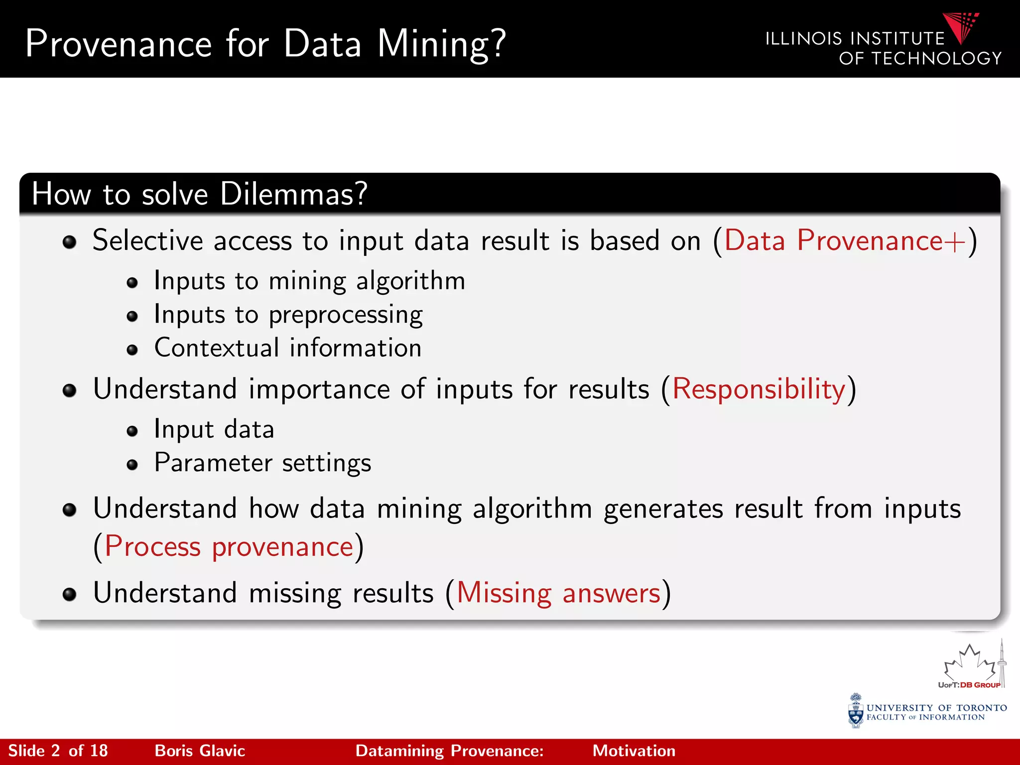 Provenance for Data Mining?
How to solve Dilemmas?
Selective access to input data result is based on (Data Provenance+)
Inputs to mining algorithm
Inputs to preprocessing
Contextual information
Understand importance of inputs for results (Responsibility)
Input data
Parameter settings
Understand how data mining algorithm generates result from inputs
(Process provenance)
Understand missing results (Missing answers)
Slide 2 of 18 Boris Glavic Datamining Provenance: Motivation
 