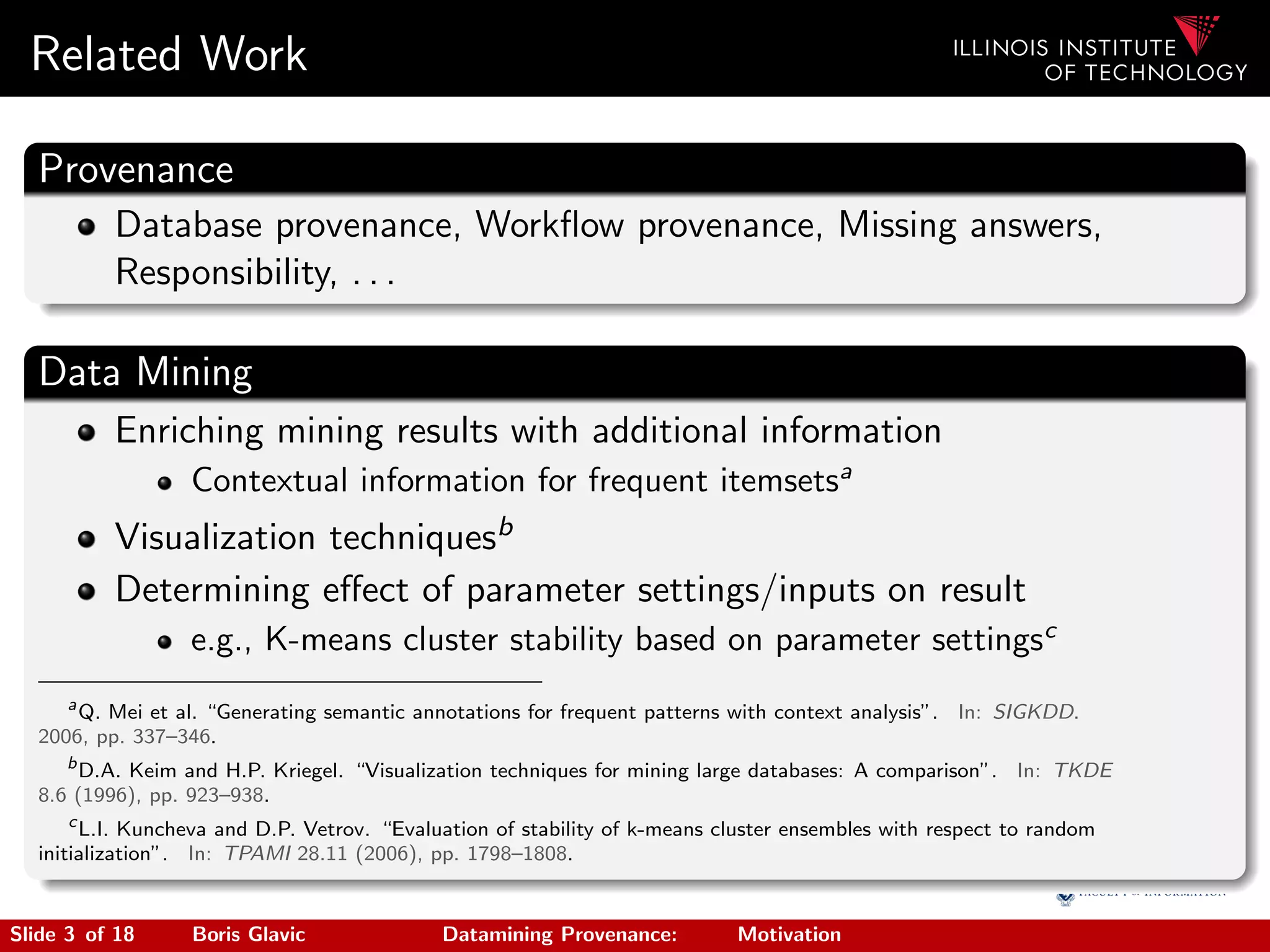 Related Work
Provenance
Database provenance, Workﬂow provenance, Missing answers,
Responsibility, . . .
Data Mining
Enriching mining results with additional information
Contextual information for frequent itemsetsa
Visualization techniquesb
Determining eﬀect of parameter settings/inputs on result
e.g., K-means cluster stability based on parameter settingsc
a
Q. Mei et al. “Generating semantic annotations for frequent patterns with context analysis”. In: SIGKDD.
2006, pp. 337–346.
b
D.A. Keim and H.P. Kriegel. “Visualization techniques for mining large databases: A comparison”. In: TKDE
8.6 (1996), pp. 923–938.
c
L.I. Kuncheva and D.P. Vetrov. “Evaluation of stability of k-means cluster ensembles with respect to random
initialization”. In: TPAMI 28.11 (2006), pp. 1798–1808.
Slide 3 of 18 Boris Glavic Datamining Provenance: Motivation
 