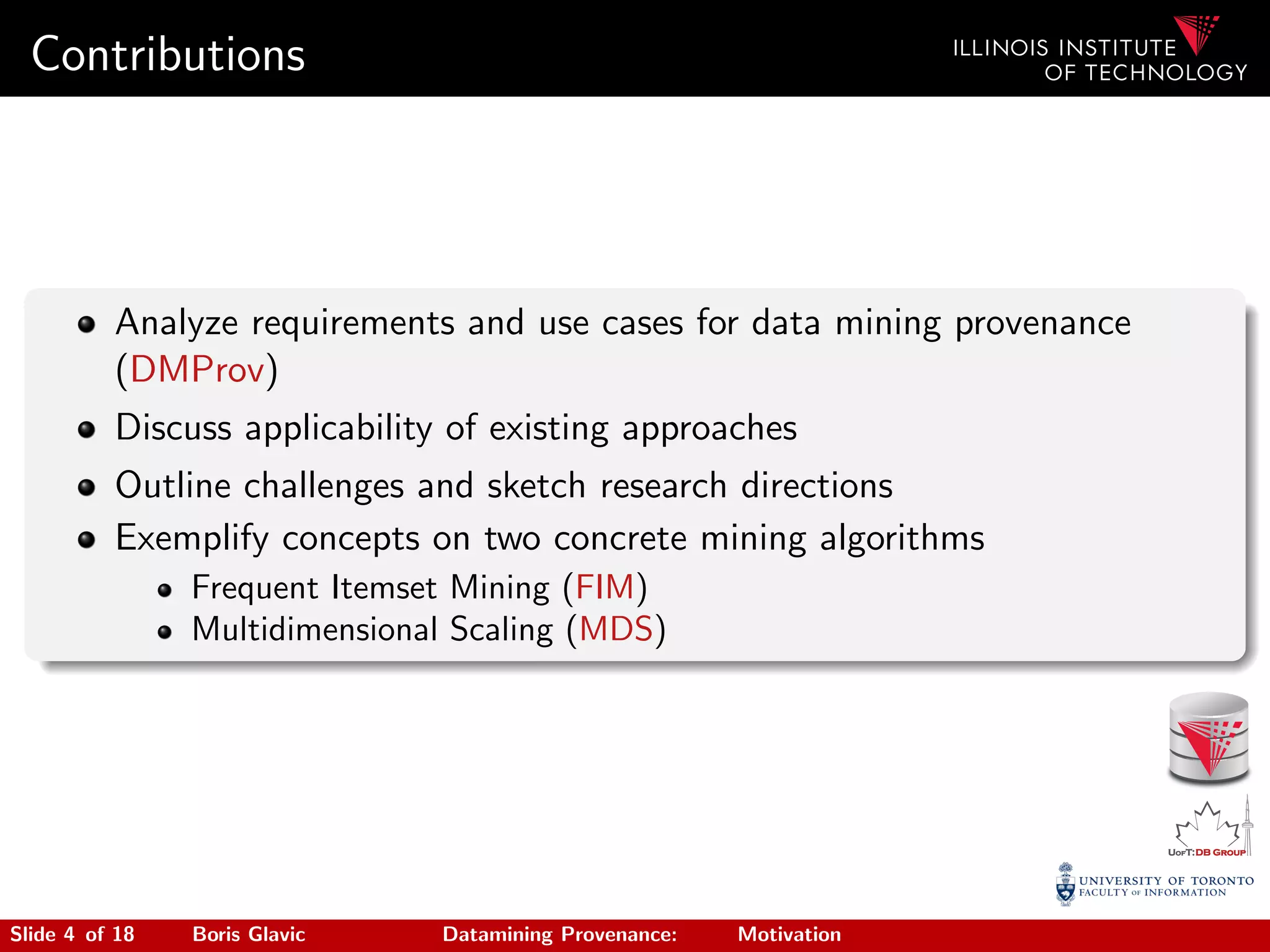 Contributions
Analyze requirements and use cases for data mining provenance
(DMProv)
Discuss applicability of existing approaches
Outline challenges and sketch research directions
Exemplify concepts on two concrete mining algorithms
Frequent Itemset Mining (FIM)
Multidimensional Scaling (MDS)
Slide 4 of 18 Boris Glavic Datamining Provenance: Motivation
 