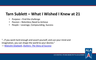 Tarn Sublett – What I Wished I Knew at 21
“...If you work hard enough and assert yourself, and use your mind and
imagination, you can shape the world to your desires.”
― Malcolm Gladwell, Outliers: The Story of Success
• Purpose – Find the challenge
• Passion – Relentless Need to Achieve
• People – Leverage, Compounding, Success
 