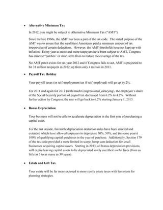 Alternative Minimum Tax

In 2012, you might be subject to Alternative Minimum Tax (“AMT”).

Since the late 1960s, the AMT has been a part of the tax code. The stated purpose of the
AMT was to assure that the wealthiest Americans paid a minimum amount of tax
irrespective of certain deductions. However, the AMT thresholds have not kept up with
inflation. Every year as more and more taxpayers have been subject to AMT, Congress
has enacted “patches” or short-term fixes to reduce the coverage of the tax.

No AMT patch exists for tax year 2012 and if Congress fails to act, AMT is projected to
hit 31 million taxpayers in 2012, up from only 4 million in 2011.

Payroll Tax Holiday

Your payroll taxes (or self-employment tax if self-employed) will go up by 2%.

For 2011 and again for 2012 (with much Congressional jockeying), the employee’s share
of the Social Security portion of payroll tax decreased from 6.2% to 4.2%. Without
further action by Congress, the rate will go back to 6.2% starting January 1, 2013.

Bonus Depreciation

Your business will not be able to accelerate depreciation in the first year of purchasing a
capital asset.

For the last decade, favorable depreciation deduction rules have been enacted and
extended which have allowed taxpayers to depreciate 30%, 50%, and (in some years)
100% of qualifying capital purchases in the year of purchase. Additionally, Section 179
of the tax code provided a more limited in scope, lump sum deduction for small
businesses acquiring capital assets. Starting in 2013, all bonus depreciation provisions
will expire leaving capital assets to be depreciated solely overtheir useful lives (from as
little as 3 to as many as 39 years).

Estate and Gift Tax

Your estate will be far more exposed to more costly estate taxes with less room for
planning strategies.
 