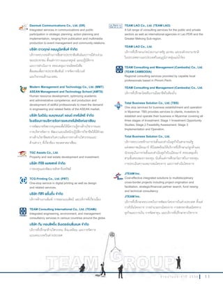 1 1ร า ย ง า น ป ร ะ จํ า ปี 2 5 5 6
Daoreuk Communications Co., Ltd. (DR)
Integrated services in communications and public
participation in strategic planning; action planning and
implementation, ranging from publication and multimedia
production to event management and community relations.
บริษัท ดาวฤกษ์ คอมมูนิเคชั่นส์ จ�ากัด
บริการครบวงจรด้านการสื่อสารประชาสัมพันธ์และการมีส่วนร่วม
ของประชาชน ตั้งแต่การวางแผนกลยุทธ์ แผนปฏิบัติการ
และการด�าเนินการ ครอบคลุมการผลิตหนังสือ
สื่อผสมเพื่อการประชาสัมพันธ์ การจัดการอีเวนท์
และกิจกรรมด้านมวลชน
Modern Management and Technology Co., Ltd. (MMT)
ASEAN Management and Technology School (AMTS)
Human resource development, optimizing academic
and administrative competence; and production and
development of skillful professionals to meet the demand
in engineering and related fields of the ASEAN market.
บริษัท โมเดิร์น แมเนจเมนท์ แอนด์ เทคโนโลยี จ�ากัด
โรงเรียนการบริหารจัดการและเทคโนโลยีแห่งอาเซียน
การพัฒนาทรัพยากรบุคคลเพื่อให้มีความรู้ทางด้านวิชาการและ
การบริหารจัดการ พัฒนาและผลิตนักปฏิบัติการวิชาชีพให้มีทักษะ
ทางด้านวิชาชีพตรงกับความต้องการทางด้านวิศวกรรมและ
ด้านต่างๆ ที่เกี่ยวข้อง ของตลาดอาเซียน
TGC Assets Co., Ltd.
Property and real estate development and investment.
บริษัท ทีจีซี แอสเสทส์ จ�ากัด
การลงทุนและพัฒนาอสังหาริมทรัพย์
TCG Printing Co., Ltd. (PRT)
One-stop service in digital printing as well as design
and related services.
บริษัท ทีซีจี พริ้นติ้ง จ�ากัด
บริการด้านงานพิมพ์ การออกแบบศิลป์ และบริการที่เกี่ยวเนื่อง
TEAM Consulting International Co., Ltd. (TEAMi)
Integrated engineering, environment, and management
consultancy services in various countries around the globe.
บริษัท ทีม คอนซัลติ้ง อินเตอร์เนชั่นแนล จ�ากัด
บริการที่ปรึกษาด้านวิศวกรรม สิ่งแวดล้อม และการจัดการ
แบบครบวงจรในต่างประเทศ
TEAM LAO Co., Ltd. (TEAM LAO)
A full range of consulting services for the public and private
sectors as well as international agencies in Lao PDR and the
Greater Mekong Sub-region.
TEAM LAO Co., Ltd.
บริการที่ปรึกษาแก่หน่วยงานภาครัฐ เอกชน และองค์กรนานาชาติ
ในประเทศลาวและประเทศในอนุภูมิภาคลุ่มแม่น�้าโขง
TEAM Consulting and Management (Cambodia) Co., Ltd.
(TEAM CAMBODIA)
Regional consulting services provided by capable local
professionals based in Phnom Penh.
TEAM Consulting and Management (Cambodia) Co., Ltd.
บริการที่ปรึกษาโดยทีมงานมืออาชีพในท้องถิ่น
Total Business Solution Co., Ltd. (TBS)
One stop services for business establishment and operation
in Myanmar. TBS provides services to clients, investors to
establish and operate their business in Myanmar covering all
three stages of Investment: Stage 1 Investment Opportunity
Studies; Stage 2 Feasibility Assessment; Stage 3
Implementation and Operation.
Total Business Solution Co., Ltd.
บริการครบวงจรด้านการก่อตั้งและด�าเนินธุรกิจในสาธารณรัฐ
แห่งสหภาพเมียนมาร์ ทีบีเอสพร้อมให้บริการที่ปรึกษาแก่ลูกค้าและ
นักลงทุนในการก่อตั้งและด�าเนินธุรกิจในเมียนมาร์ ครอบคลุมทั้ง
สามขั้นตอนของการลงทุน นับตั้งแต่การศึกษาโอกาสในการลงทุน
การประเมินความเหมาะสมโครงการ และการด�าเนินโครงการ
JTEAM Inc.
Cost-effective integrated solutions to multidisciplinary
cross-border projects including project origination and
facilitation, strategic/financial partner search, fund raising
and technical consultancy.
JTEAM Inc.
บริการที่ปรึกษาครบวงจรในการพัฒนาโครงการในต่างประเทศ ตั้งแต่
การริเริ่มโครงการ การอ�านวยงานโครงการ การสรรหาพันธมิตรทาง
ธุรกิจและการเงิน การจัดหาทุน และบริการที่ปรึกษาทางวิชาการ
ร า ย ง า น ป ร ะ จํ า ปี 2 5 5 6
แบบครบวงจรในต่างประเทศ
 