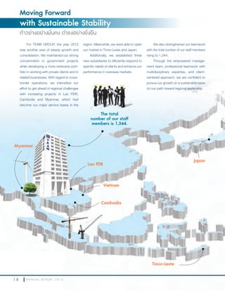 1 8 A N N U A L R E P O R T 2 0 1 3
Moving Forward
with Sustainable Stability
ก้าวย่างอย่างมั่นคง ดำารงอย่างยั่งยืน
1 8 A N N U A L R E P O R T 2 0 1 3
For TEAM GROUP, the year 2013
was another year of steady growth and
consolidation. We maintained our strong
concentration in government projects
while developing a more extensive port-
folio in working with private clients and in
related businesses. With regard to cross-
border operations, we intensified our
effort to get ahead in regional challenges
with increasing projects in Lao PDR,
Cambodia and Myanmar, which had
become our major service bases in the
The total
number of our staff
members is 1,344.
Lao PDR
Myanmar
Cambodia
Vietnam
Timor-Leste
Japan
region. Meanwhile, we were able to open
our market in Timor-Leste and Japan.
Additionally, we established three
new subsidiaries to efficiently respond to
specific needs of clients and enhance our
performance in overseas markets.
We also strengthened our teamwork
with the total number of our staff members
rising to 1,344.
Through the empowered manage-
ment team, professional teamwork with
multidisciplinary expertise, and client-
centered approach, we are confident to
pursue our growth on a sustainable basis
on our path toward regional leadership.
 