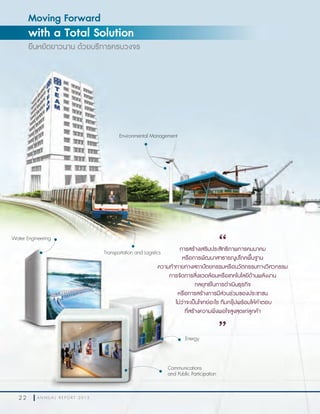 2 2 A N N U A L R E P O R T 2 0 1 32 2 A N N U A L R E P O R T 2 0 1 3
Moving Forward
with a Total Solution
ยืนหยัดยาวนาน ด้วยบริการครบวงจร
การสร้างเสริมประสิทธิภาพการคมนาคม
หรือการพัฒนาสาธารณูปโภคพื้นฐาน
ความท้าทายทางสถาปัตยกรรมหรือนวัตกรรมทางวิศวกรรม
การจัดการสิ่งแวดล้อมหรือเทคโนโลยีด้านพลังงาน
กลยุทธ์ในการดำาเนินธุรกิจ
หรือการสร้างการมีส่วนร่วมของประชาชน
ไม่ว่าจะเป็นโจทย์อะไร ทีมกรุ๊ปพร้อมให้คำาตอบ
ที่สร้างความพึงพอใจสูงสุดแก่ลูกค้า
“
”
Transportation and Logistics
Water Engineering
Environmental Management
Energy
Communications
and Public Participation
 