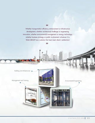 2 3ร า ย ง า น ป ร ะ จํ า ปี 2 5 5 6 2 3ร า ย ง า น ป ร ะ จํ า ปี 2 5 5 6
Whether transportation efficiency enhancement or infrastructure
development, whether architectural challenge or engineering
innovation, whether environmental management or energy technology,
whether business strategy or public involvement; whatever it is,
TEAM GROUP has a solution that best meet clients’ satisfaction!
“
”
Environmental Engineering
Building and Infrastructure
Management and Training
 