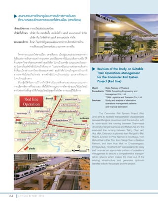 2 4 A N N U A L R E P O R T 2 0 1 3
u งานทบทวนการศึกษารูปแบบการบริหารการเดินรถ
ที่เหมาะสมของโครงการระบบรถไฟชานเมือง (สายสีแดง)
เจ้าของโครงการ:การรถไฟแห่งประเทศไทย
บริษัทที่ปรึกษา: บริษัท ทีม คอนซัลติ้ง เอนจิเนียริ่ง แอนด์ แมเนจเมนท์ จ�ากัด
บริษัท ทีม โลจิสติกส์ แอนด์ ทรานสปอร์ต จ�ากัด
ขอบเขตบริการ: ศึกษา วิเคราะห์รูปแบบและแนวทางการบริหารจัดการด้าน
การเดินรถและวิเคราะห์ประมาณการทางการเงิน
โครงการระบบรถไฟชานเมือง (สายสีแดง) เป็นระบบขนส่งมวลชนทางราง
ที่เชื่อมต่อการเดินทางระหว่างกรุงเทพฯ และปริมณฑล ทั้งในแนวเส้นทางเหนือ-ใต้
ตั้งแต่มหาวิทยาลัยธรรมศาสตร์ ศูนย์รังสิต ไปจนถึงมหาชัย และแนวตะวันออก-
ตะวันตกตั้งแต่ตลิ่งชันไปจนถึงหัวหมาก ในอนาคตมีแผนงานต่อขยายเส้นทาง
ทั้งสี่มุมเมืองจากมหาวิทยาลัยธรรมศาสตร์ ศูนย์รังสิตไปจนถึงชุมทางบ้านภาชี
จากมหาชัยไปจนถึงปากท่อ จากตลิ่งชันไปจนถึงนครปฐม และจากหัวหมาก
ไปจนถึงฉะเชิงเทรา
ทีมกรุ๊ปได้รับความไว้วางใจให้ด�าเนินการศึกษาและเสนอแนะแนวทาง
การบริหารจัดการที่เหมาะสม เพื่อให้เกิดการบูรณาการโครงข่ายและใช้ประโยชน์
จากโครงสร้างพื้นฐานให้เกิดประโยชน์สูงสุดทั้งต่อโครงการและผู้ใช้บริการ
u	Revision of the Study on Suitable
Train Operations Management
for the Commuter Rail System
Project (Red Line)
Client: State Railway of Thailand
Consultants: TEAM Consulting Engineering and
Management Co., Ltd.
TEAM Logistics and Transport Co., Ltd.
Services: Study and analysis of alternative
operations management patterns
and financial estimation
The Commuter Rail System Project (Red
Line) aims to facilitate transportation of passengers
between Bangkok downtown and the suburbs, with
its north-south line running between Thammasat
University (Rangsit Campus) and Maha Chai and the
west-east line running between Taling Chan and
Hua Mak. Extension is planned from Rangsit to Ban
Phachi Junction in Phra Nakhon Si Ayutthaya, from
Maha Chai to Pak Tho, from Taling Chan to Nakhon
Pathom, and from Hua Mak to Chachoengsao.
In this pursuit, TEAM GROUP was assigned to study
and propose an appropriate pattern of operations
management to ensure a comprehensive transpor-
tation network which makes the most out of the
existing infrastructure and generates optimum
benefits to both the people and the project.
 