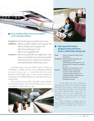 2 5ร า ย ง า น ป ร ะ จํ า ปี 2 5 5 6
u โครงการรถไฟความเร็วสูง สายกรุงเทพฯ-เชียงใหม่
ระยะที่ 2 (พิษณุโลก-เชียงใหม่)
เจ้าของโครงการ:ส�านักงานนโยบายและแผนการขนส่งและจราจร (สนข.)
บริษัทที่ปรึกษา: บริษัท ทีม คอนซัลติ้ง เอนจิเนียริ่ง แอนด์ แมเนจเมนท์ จ�ากัด
บริษัท ทีม โลจิสติกส์ แอนด์ ทรานสปอร์ต จ�ากัด
บริษัท วิศวกรรมธรณีและฐานราก จ�ากัด
บริษัท ดาวฤกษ์ คอมมูนิเคชั่นส์ จ�ากัด
ขอบเขตบริการ: ศึกษาความเหมาะสมด้านวิศวกรรม เศรษฐกิจ สังคม การเงิน
และแนวทางการลงทุนที่เหมาะสม ออกแบบกรอบรายละเอียด
จัดท�าเอกสารประกวดราคา และจัดท�ารายงานการวิเคราะห์
ผลกระทบสิ่งแวดล้อมและการมีส่วนร่วมของประชาชน
ระบบรถไฟความเร็วสูง สายกรุงเทพฯ-เชียงใหม่ ระยะที่ 2 มีเส้นทางจาก
จังหวัดพิษณุโลก ผ่านสุโขทัย แพร่ ล�าพูน ล�าปาง และสิ้นสุดที่จังหวัดเชียงใหม่
รวมระยะทางประมาณ 280 กม. จะช่วยเชื่อมโยงโครงข่ายการขนส่ง
ผู้โดยสารในภาคเหนือ ให้เกิดความสะดวก รวดเร็ว ปลอดภัย และส่งเสริมระบบ
เศรษฐกิจโดยรวมของชาติให้เข้มแข็งเพื่อเตรียมความพร้อมเข้าสู่การเป็นประชาคม
เศรษฐกิจอาเซียน
หลังจากร่วมศึกษาความเหมาะสมโครงการในระยะที่ 1 (กรุงเทพฯ-พิษณุโลก)
แล้ว ทีมกรุ๊ปยังคงได้รับความไว้วางใจต่อเนื่องให้ศึกษาและออกแบบกรอบ
รายละเอียดโครงการระยะที่ 2 นี้ใน พ.ศ. 2556
u	High Speed Rail Project:
Bangkok-Chiang Mai Route,
Phase 2 (Phitsanulok-Chiang Mai)
Client: Office of Transport and Traffic Policy
and Planning
Consultants: TEAM Consulting Engineering and
Management Co., Ltd.
TEAM Logistics and Transport Co., Ltd.
Geotechnical & Foundation Engineering
Co., Ltd.
Daoreuk Communications Co., Ltd.
Services: Feasibility study on engineering,
economic, social, financial and
investment aspects; definitive and
architectural design; tender document
preparation; EIA; and public
participation activities
The high speed rail system (Phitsanulok-
Chiang Mai) runs 280 km from Phitsanulok passing
Sukhothai, Phrae, Lamphun, Lampang and ending
up at Chiang Mai. It is Phase 2 of the High Speed
Rail Project (Bangkok-Chiang Mai), which will
encourage rapid yet safe transportation of
passengers to and from the northern region and
so consolidate national economy in the context
of the AEC.
Having conducted a feasibility study for
Phase 1 (Bangkok-Phitsanulok), TEAM GROUP was
entrusted with the feasibility study of Phase 2 in
2013.
u โครงการรถไฟความเร็วสูง สายกรุงเทพฯ-เชียงใหม่
ระยะที่ 2 (พิษณุโลก-เชียงใหม่)
 