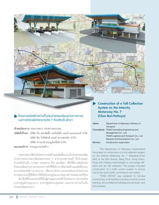 2 6 A N N U A L R E P O R T 2 0 1 3
u โครงการก่อสร้างด่านเก็บเงินค่าธรรมเนียมผ่านทางถาวร
บนทางหลวงพิเศษหมายเลข 7 ช่วงชลบุรี-พัทยา
เจ้าของโครงการ:กรมทางหลวง กระทรวงคมนาคม
บริษัทที่ปรึกษา: บริษัท ทีม คอนซัลติ้ง เอนจิเนียริ่ง แอนด์ แมเนจเมนท์ จ�ากัด
บริษัท ทีม โลจิสติกส์ แอนด์ ทรานสปอร์ต จ�ากัด
บริษัท ดาวฤกษ์ คอมมูนิเคชั่นส์ จ�ากัด
ขอบเขตบริการ:	ควบคุมงานก่อสร้าง
กรมทางหลวงได้ด�าเนินโครงการก่อสร้างและติดตั้งระบบเก็บเงินค่าธรรมเนียม
ผ่านทางบนทางหลวงพิเศษหมายเลข 7 สายกรุงเทพ-ชลบุรี ที่บริเวณแยก
ต่างระดับบ้านบึง บางพระ หนองขาม โป่ง และพัทยา เพื่อให้มีการจัดเก็บเงิน
ค่าธรรมเนียมผ่านทางตามระยะทางจริงที่ใช้บริการ พร้อมก่อสร้างและติดตั้งระบบ
ความปลอดภัยด้านการจราจร เพื่อยกระดับความปลอดภัยและช่วยอ�านวย
ความสะดวกแก่ผู้ใช้เส้นทางให้เป็นไปตามรูปแบบมาตรฐานสากลตลอด 24 ชั่วโมง
ทีมกรุ๊ปได้รับมอบหมายให้เป็นผู้ควบคุมงานก่อสร้างในโครงการ ประกอบด้วย
อาคารศูนย์ควบคุมกลาง อาคารศูนย์ควบคุมย่อย และอาคารด่านเก็บเงิน
ค่าธรรมเนียมผ่านทาง
u	Construction of a Toll Collection
System on the Intercity
Motorway No. 7
(Chon Buri-Pattaya)
Client: Department of Highways, Ministry of
Transport
Consultants: TEAM Consulting Engineering and
Management Co., Ltd.
TEAM Logistics and Transport Co., Ltd.
Daoreuk Communications Co., Ltd.
Service: Construction supervision
The Department of Highways implemented
the project of construction of a toll collection system
on the Intercity Motorway No. 7 (Bangkok-Chon
Buri) at the Ban Bueng, Bang Phra, Nong Kham,
Pong and Pattaya interchanges to encourage effi-
cient and fair toll collection. The project included
construction of a traffic control system to ensure
round-the-clock traffic convenience and safety.
TEAM GROUP was assigned to oversee
construction of all facilities including a central control
building, toll surveillance buildings and annexes, and
toll canopies.
u โครงการก่อสร้างด่านเก็บเงินค่าธรรมเนียมผ่านทางถาวร
บนทางหลวงพิเศษหมายเลข 7 ช่วงชลบุรี-พัทยา
u	
 