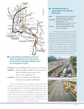 2 7ร า ย ง า น ป ร ะ จํ า ปี 2 5 5 6
u งานบริการที่ปรึกษาประจำาเพื่อสำารวจและออกแบบ
ศึกษารายละเอียดเบื้องต้น วิเคราะห์และประเมินผล
สำาหรับการดำาเนินการปรับปรุงและแก้ไขปัญหาจราจร
บนทางหลวงพิเศษระหว่างเมือง
เจ้าของโครงการ:กองทางหลวงพิเศษระหว่างเมืองกรมทางหลวงกระทรวงคมนาคม
บริษัทที่ปรึกษา: บริษัท ทีม คอนซัลติ้ง เอนจิเนียริ่ง แอนด์ แมเนจเมนท์ จ�ากัด
บริษัท ทีม โลจิสติกส์ แอนด์ ทรานสปอร์ต จ�ากัด
บริษัท ดาวฤกษ์ คอมมูนิเคชั่นส์ จ�ากัด
ขอบเขตบริการ: วิเคราะห์ ประเมินผล ศึกษารายละเอียดเบื้องต้น
ส�ารวจและออกแบบรายละเอียด และให้ค�าปรึกษา
กองทางหลวงพิเศษตระหนักถึงความส�าคัญของการพัฒนาและปรับปรุง
การให้บริการทางหลวงพิเศษระหว่างเมือง ให้มีมาตรฐานเทียบเท่าสากลและ
มีความปลอดภัยสูงสุด จึงได้ว่าจ้างทีมกรุ๊ป ซึ่งมีความรู้ความเชี่ยวชาญทั้งทางด้าน
วิศวกรรม สิ่งแวดล้อม กฎหมาย และประชาสัมพันธ์ ให้เป็นที่ปรึกษาในการด�าเนิน
งาน แก้ไขปัญหาเร่งด่วนและวางแผนพัฒนาพื้นที่ของทางหลวงพิเศษ ครอบคลุม
การศึกษา วิเคราะห์ และเสนอแนะโครงการที่ควรด�าเนินการเพื่อแก้ปัญหาจราจร
บนทางหลวงพิเศษระหว่างเมือง ที่เปิดให้บริการแก่ประชาชนทั้งสองเส้นทาง คือ
สายกรุงเทพฯ-ชลบุรี (สายใหม่) ระยะทางประมาณ 82 กม. และสายวงแหวนรอบ
นอกกรุงเทพมหานครด้านตะวันออก ระยะทางประมาณ 64 กม.
u	Consulting Services for
Improvement of the Intercity
Motorways
Client: Intercity Motorway Division, Department
of Highways, Ministry of Transport
Consultants: TEAM Consulting Engineering and
Management Co., Ltd.
TEAM Logistics and Transport Co., Ltd.
Daoreuk Communications Co., Ltd.
Services: Survey and design, preliminary study,
analysis and evaluation
Currently, there are two intercity motorways
in service: the 82-km Bangkok-Chon Buri Motorway
(New Route) and the 64-km Eastern Outer Bangkok
Ring Road. Realizing the importance of consistent
development and improvement to ensure maximum
road safety and international standard services, the
Intercity Motorway Division engaged TEAM GROUP
to provide consulting services for urgent problem
solving and intercity motorway development
planning. We brought the wealth of knowledge in
engineering, environment, laws and public relations
to study and propose appropriate projects to help
enhance the operation efficiency of the division.
u งานบริการที่ปรึกษาประจำางานบริการที่ปรึกษาประจำางานบริการที่ปรึกษาประจ เพื่อสำาเพื่อสำาเพื่อส
 