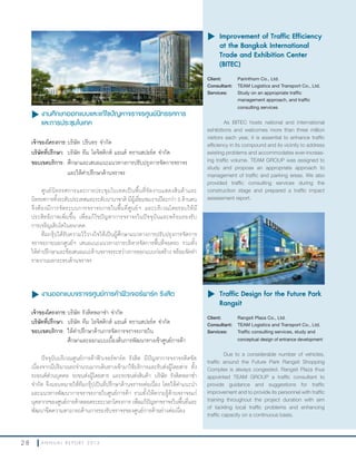 2 8 A N N U A L R E P O R T 2 0 1 3
u งานศึกษาออกแบบและแก้ไขปัญหาจราจรศูนย์นิทรรศการ
และการประชุมไบเทค
เจ้าของโครงการ:บริษัท ปรินทร จ�ากัด
บริษัทที่ปรึกษา: บริษัท ทีม โลจิสติกส์ แอนด์ ทรานสปอร์ต จ�ากัด
ขอบเขตบริการ:	ศึกษาและเสนอแนะแนวทางการปรับปรุงการจัดการจราจร
และให้ค�าปรึกษาด้านจราจร
ศูนย์นิทรรศการและการประชุมไบเทคเป็นพื้นที่จัดงานแสดงสินค้าและ
นิทรรศการทั้งระดับประเทศและระดับนานาชาติ มีผู้เยี่ยมชมงานปีละกว่า 3 ล้านคน
จึงต้องมีการจัดระบบการจราจรภายในพื้นที่ศูนย์ฯ และบริเวณโดยรอบให้มี
ประสิทธิภาพเพิ่มขึ้น เพื่อแก้ไขปัญหาการจราจรในปัจจุบันและพร้อมรองรับ
การเจริญเติบโตในอนาคต
ทีมกรุ๊ปได้รับความไว้วางใจให้เป็นผู้ศึกษาแนวทางการปรับปรุงการจัดการ
จราจรภายนอกศูนย์ฯ เสนอแนะแนวทางการบริหารจัดการพื้นที่จอดรถ รวมทั้ง
ให้ค�าปรึกษาและข้อเสนอแนะด้านจราจรระหว่างการออกแบบก่อสร้าง พร้อมจัดท�า
รายงานผลกระทบด้านจราจร
u งานออกแบบจราจรศูนย์การค้าฟิวเจอร์พาร์ค รังสิต
เจ้าของโครงการ:บริษัท รังสิตพลาซ่า จ�ากัด
บริษัทที่ปรึกษา: บริษัท ทีม โลจิสติกส์ แอนด์ ทรานสปอร์ต จ�ากัด
ขอบเขตบริการ: ให้ค�าปรึกษาด้านการจัดการจราจรภายใน
ศึกษาและออกแบบเบื้องต้นการพัฒนาทางเข้าศูนย์การค้า
ปัจจุบันบริเวณศูนย์การค้าฟิวเจอร์พาร์ค รังสิต มีปัญหาการจราจรติดขัด
เนื่องจากมีปริมาณรถจ�านวนมากเดินทางเข้ามาใช้บริการและรับส่งผู้โดยสาร ทั้ง
รถยนต์ส่วนบุคคล รถขนส่งผู้โดยสาร และรถขนส่งสินค้า บริษัท รังสิตพลาซ่า
จ�ากัด จึงมอบหมายให้ทีมกรุ๊ปเป็นที่ปรึกษาด้านจราจรต่อเนื่อง โดยให้ค�าแนะน�า
และแนวทางพัฒนาการจราจรภายในศูนย์การค้า รวมทั้งให้ความรู้ด้านจราจรแก่
บุคลากรของศูนย์การค้าตลอดระยะเวลาโครงการ เพื่อแก้ปัญหาจราจรในพื้นที่และ
พัฒนาขีดความสามารถด้านการรองรับจราจรของศูนย์การค้าอย่างต่อเนื่อง
u	Improvement of Traffic Efficiency
at the Bangkok International
Trade and Exhibition Center
(BITEC)
Client: Parinthorn Co., Ltd.
Consultant: TEAM Logistics and Transport Co., Ltd.
Services: Study on an appropriate traffic
management approach, and traffic
consulting services
As BITEC hosts national and international
exhibitions and welcomes more than three million
visitors each year, it is essential to enhance traffic
efficiency in its compound and its vicinity to address
existing problems and accommodates ever-increas-
ing traffic volume. TEAM GROUP was assigned to
study and propose an appropriate approach to
management of traffic and parking areas. We also
provided traffic consulting services during the
construction stage and prepared a traffic impact
assessment report.
u	Traffic Design for the Future Park
Rangsit
Client: Rangsit Plaza Co., Ltd.
Consultant: TEAM Logistics and Transport Co., Ltd.
Services: Traffic consulting services, study and
conceptual design of entrance development
Due to a considerable number of vehicles,
traffic around the Future Park Rangsit Shopping
Complex is always congested. Rangsit Plaza thus
appointed TEAM GROUP a traffic consultant to
provide guidance and suggestions for traffic
improvement and to provide its personnel with traffic
training throughout the project duration with aim
of tackling local traffic problems and enhancing
traffic capacity on a continuous basis.
 