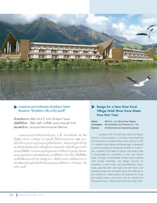 3 0 A N N U A L R E P O R T 2 0 1 3
u งานออกแบบอาคารโรงแรม ริเวอร์แคว วิลเลจ
ส่วนขยาย “ริเวอร์แคว กรีน พาโน่ เรนทรี”
เจ้าของโครงการ:บริษัท อาร์.เค.วี. จ�ากัด (ริเวอร์แคว วิลเลจ)
บริษัทที่ปรึกษา: บริษัท เอสคิว อาร์คีเต็ค แอนด์ แปลนเนอร์ จ�ากัด
ขอบเขตบริการ: ออกแบบทางวิศวกรรมและสถาปัตยกรรม
งานออกแบบประกอบด้วยอาคารโรงแรม 5 ชั้น จ�านวนห้องพัก 80 ห้อง
ตั้งอยู่ที่ ต.ท่าเสา อ.ไทรโยค จ.กาญจนบุรี พื้นที่อาคารประมาณ 4,480 ตร.ม.
พร้อมทั้งระบบสาธารณูปโภคและภูมิทัศน์โดยรอบ เพื่อรองรับลูกค้าที่ก�าลัง
ขยายตัวอย่างต่อเนื่อง โครงการตั้งอยู่ท่ามกลางธรรมชาติ รายล้อมด้วยภูผา สายน�้า
และแมกไม้สีเขียว การออกแบบมุ่งเน้นรูปแบบอาคารที่เรียบง่าย ดูอบอุ่น เงียบสงบ
สบาย แต่แฝงด้วยความทันสมัยโดดเด่น ชวนให้ใช้บริการ มีการจัดวางพื้นที่สีเขียว
และพื้นที่พักผ่อนระหว่างทางเดินสู่อาคาร เพื่อสร้างบรรยากาศที่เหมาะแก่การ
พักอาศัยและสร้างมูลค่าเพิ่มให้กับโรงแรมตามแนวคิดโครงการ “ริเวอร์แคว กรีน
พาโน่ เรนทรี”
u	Design for a New River Kwai
Village Hotel (River Kwai Green
Pano Rain Tree)
Client: RKV Co., Ltd. (River Kwai Village)
Consultant: SQ Architects and Planners Co., Ltd.
Service: Architectural and engineering design
Located in the Tha Sao Sub-district of Saiyok
District in Kanchanaburi, a 5-storey hotel featuring
80 rooms and a combined floor area of about 4,480
m2
, together with utilities and landscape, is designed
to accommodate an increasing number of custom-
ers. Located in the heart of nature, the project area
is surrounded by mountains, a river and natural
trees. Though a comfortable modern-style building
with inviting amenities, the design focuses on
simplicity, a warm look, and peacefulness. Green
areas adorned with rain trees and lush ferns and
relaxation areas are provided along the walkway to
the building to create perfect atmosphere for living
and added value to the hotel, and so conforms to
the project name, “River Kwai Green Pano Rain Tree”.
 