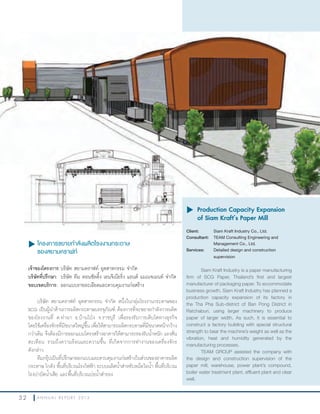3 2 A N N U A L R E P O R T 2 0 1 3
u โครงการขยายกำาลังผลิตโรงงานกระดาษ
ของสยามคราฟท์
เจ้าของโครงการ:บริษัท สยามคราฟท์ อุตสาหกรรม จ�ากัด
บริษัทที่ปรึกษา: บริษัท ทีม คอนซัลติ้ง เอนจิเนียริ่ง แอนด์ แมเนจเมนท์ จ�ากัด
ขอบเขตบริการ: ออกแบบรายละเอียดและควบคุมงานก่อสร้าง
บริษัท สยามคราฟท์ อุตสาหกรรม จ�ากัด หนึ่งในกลุ่มโรงงานกระดาษของ
SCG เป็นผู้น�าด้านการผลิตกระดาษบรรจุภัณฑ์ ต้องการที่จะขยายก�าลังการผลิต
ของโรงงานที่ ต.ท่าผา อ.บ้านโป่ง จ.ราชบุรี เพื่อรองรับการเติบโตทางธุรกิจ
โดยใช้เครื่องจักรที่มีขนาดใหญ่ขึ้น เพื่อให้สามารถผลิตกระดาษที่มีขนาดหน้ากว้าง
กว่าเดิม จึงต้องมีการออกแบบโครงสร้างอาคารให้สามารถรองรับน�้าหนัก แรงสั่น
สะเทือน รวมถึงความร้อนและความชื้น ที่เกิดจากการท�างานของเครื่องจักร
ดังกล่าว
ทีมกรุ๊ปเป็นที่ปรึกษาออกแบบและควบคุมงานก่อสร้างในส่วนของอาคารผลิต
กระดาษ โกดัง พื้นที่บริเวณโรงไฟฟ้า ระบบผลิตน�้าส�าหรับหม้อไอน�้า พื้นที่บริเวณ
โรงบ�าบัดน�้าเสีย และพื้นที่บริเวณบ่อน�้าส�ารอง
u	Production Capacity Expansion
of Siam Kraft’s Paper Mill
Client: Siam Kraft Industry Co., Ltd.
Consultant: TEAM Consulting Engineering and
Management Co., Ltd.
Services: Detailed design and construction
supervision
Siam Kraft Industry is a paper manufacturing
firm of SCG Paper, Thailand’s first and largest
manufacturer of packaging paper. To accommodate
business growth, Siam Kraft Industry has planned a
production capacity expansion of its factory in
the Tha Pha Sub-district of Ban Pong District in
Ratchaburi, using larger machinery to produce
paper of larger width. As such, it is essential to
construct a factory building with special structural
strength to bear the machine’s weight as well as the
vibration, heat and humidity generated by the
manufacturing processes.
TEAM GROUP assisted the company with
the design and construction supervision of the
paper mill, warehouse, power plant’s compound,
boiler water treatment plant, effluent plant and clear
well.
 