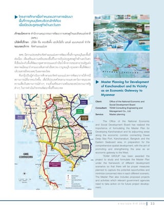 3 3ร า ย ง า น ป ร ะ จํ า ปี 2 5 5 6
u โครงการศึกษาเพื่อกำาหนดแนวทางการพัฒนา
พื้นที่กาญจนบุรีและบริเวณใกล้เคียง
เพื่อเปิดประตูเศรษฐกิจด้านตะวันตก
เจ้าของโครงการ:ส�านักงานคณะกรรมการพัฒนาการเศรษฐกิจและสังคมแห่งชาติ
(สศช.)
บริษัทที่ปรึกษา: บริษัท ทีม คอนซัลติ้ง เอนจิเนียริ่ง แอนด์ แมเนจเมนท์ จ�ากัด
ขอบเขตบริการ: จัดท�าแผนแม่บท
สศช. มีความประสงค์จะจัดท�าแผนแม่บทการพัฒนาพื้นที่กาญจนบุรีและพื้นที่
ต่อเนื่อง เพื่อเตรียมความพร้อมของพื้นที่ในการเป็นประตูเศรษฐกิจด้านตะวันตก
ที่เชื่อมโยงกับพื้นที่พัฒนาอุตสาหกรรมและท่าเรือน�้าลึกทวายของสาธารณรัฐแห่ง
สหภาพเมียนมาร์ ตามแนวเส้นทางท่าเรือทวาย-กาญจนบุรี-กรุงเทพฯ-พื้นที่พัฒนา
บริเวณชายฝั่งทะเลตะวันออกของไทย
ทีมกรุ๊ปเป็นผู้ด�าเนินการศึกษาและจัดท�าแผนแม่บทการพัฒนาภายใต้กรณี
สถานการณ์ที่อาจจะเกิดขึ้น เพื่อให้ประเทศไทยสามารถแสวงหาโอกาสและลด
ความเสี่ยงในสถานการณ์ต่างๆ รวมทั้งเตรียมความพร้อมของหน่วยงานภาครัฐ
ต่างๆ ในการด�าเนินกิจกรรมพัฒนาพื้นที่ในอนาคต
u	Master Planning for Development
of Kanchanaburi and Its Vicinity
as an Economic Gateway to
Myanmar
Client: Office of the National Economic and
Social Development Board
Consultant: TEAM Consulting Engineering and
Management Co., Ltd.
Service: Master planning
The Office of the National Economic
and Social Development Board has realized the
importance of formulating the Master Plan for
Developing Kanchanaburi and its adjourning areas
along the economic corridor connecting Dawei
Deep Sea Port, Kanchanaburi, Bangkok and the
Eastern Seaboard area, in preparation for the
comprehensive spatial development, with the aim of
promoting and strengthening the area as an
economic gateway to the West.
TEAM GROUP has been awarded the
project to study and formulate the Master Plan
under the framework of different development
scenarios so that there will be proper measures
planned to capture the potential opportunities and
minimize concerned risks in each different scenario.
The Master Plan also includes proposed projects
and activities which relevant government agencies
need to take action on for future project develop-
ment.
 