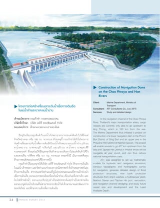 3 4 A N N U A L R E P O R T 2 0 1 3
u โครงการก่อสร้างเขื่อนยกระดับนำ้าเพื่อการเดินเรือ
ในแม่นำ้าเจ้าพระยาและแม่นำ้าน่าน
เจ้าของโครงการ:กรมเจ้าท่า กระทรวงคมนาคม
บริษัทที่ปรึกษา: บริษัท เอทีที คอนซัลแตนท์ จ�ากัด
ขอบเขตบริการ: ศึกษาและออกแบบรายละเอียด
ปัจจุบันเรือบรรทุกสินค้าในแม่น�้าเจ้าพระยาสามารถขนส่งสินค้าไปได้ถึงแค่
จังหวัดอ่างทอง หรือ 180 กม. จากทะเล ด้วยเหตุนี้ กรมเจ้าท่าจึงริเริ่มโครงการ
ก่อสร้างเขื่อนยกระดับน�้าเพื่อการเดินเรือในแม่น�้าเจ้าพระยาและแม่น�้าน่าน บริเวณ
ต.น�้าพระงาม อ.พรหมบุรี จ.สิงห์บุรี และบริเวณ ต.น�้าทรง อ.พยุหะคีรี
จ.นครสวรรค์ ซึ่งจะช่วยให้เรือบรรทุกสินค้าสามารถเดินทางไปขนส่งสินค้าได้ถึง
อ.ตะพานหิน จ.พิจิตร หรือ 477 กม. จากทะเล ตลอดทั้งปี เป็นการลดต้นทุน
ด้านการขนส่งของประเทศได้อีกทางหนึ่ง
กรมเจ้าท่าได้มอบหมายให้บริษัท เอทีที คอนซัลแตนท์ จ�ากัด ศึกษาการเดินเรือ
ในแม่น�้าเจ้าพระยา และจัดท�าแบบจ�าลองทางคณิตศาสตร์ ทั้งด้านชลศาสตร์และ
ด้านการเดินเรือ ส�ารวจและจัดท�าแผนที่ภูมิประเทศและแผนที่ความลึกร่องน�้า
เพื่อการเดินเรือ ออกแบบรายละเอียดเขื่อนกันน�้าท่วม เขื่อนกันคลื่นจากเรือ และ
โรงไฟฟ้าพลังน�้า ออกแบบปรับปรุงท่าเรือนครสวรรค์และท่าเรือตะพานหิน
ออกแบบขุดร่องน�้าบริเวณที่ไม่สามารถยกระดับน�้าได้ ศึกษาขนาดและพัฒนาการ
ของเรือใหม่ และศึกษาความลึกเพื่อการเดินเรือ
u โครงการก่อสร้างเขื่อนยกระดับนำโครงการก่อสร้างเขื่อนยกระดับนำโครงการก่อสร้างเขื่อนยกระดับน้โครงการก่อสร้างเขื่อนยกระดับน้โครงการก่อสร้างเขื่อนยกระดับน เพื่อการเดินเรือ
u	Construction of Navigation Dams
on the Chao Phraya and Nan
Rivers
Client: Marine Department, Ministry of
Transport
Consultant: ATT Consultants Co., Ltd. (ATT)
Services: Study and detailed design
In the navigation channel of the Chao Phraya
River, Thailand’s major transportation artery, cargo
vessels are currently only able to go upstream to
Ang Thong, which is 180 km from the sea.
The Marine Department thus initiated a project on
construction of a lower navigation dam in the Phrom
Buri District of Sing Buri and an upper one in the
Phayuha Khiri District of Nakhon Sawan. The project
will enable vessels to go 477 km upstream from the
sea until Taphan Hin District in Phichit which will be
navigable all year round, and can thus reduce
national transportation costs.
ATT was assigned to set up mathematic
models for hydraulic and navigation simulation;
conduct topographic and hydrographic survey
for navigation; generate detailed design of flood
protection structures, river bank protection
structures from ship’s washes, a hydropower plant,
Nakhon Sawan and Taphan Hin port renovation,
and navigation channel dredging; and study future
vessel size and development and the Least
Available Depth.
 