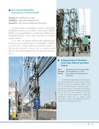 3 5ร า ย ง า น ป ร ะ จํ า ปี 2 5 5 6
u โครงการย้ายสายไฟฟ้าลงใต้ดิน
โครงการพระราม 3 และโครงการนนทรี
เจ้าของโครงการ:การไฟฟ้านครหลวง (กฟน.)
บริษัทที่ปรึกษา: บริษัท เอทีที คอนซัลแตนท์ จ�ากัด
ขอบเขตบริการ: ศึกษา ออกแบบ และจัดท�าเอกสารประกวดราคา
กฟน. มีโครงการเปลี่ยนระบบสายส่งไฟฟ้าจากระบบสายอากาศเป็นสายใต้ดิน
เพื่อเพิ่มเสถียรภาพของระบบจ่ายกระแสไฟฟ้า รองรับความต้องการใช้ไฟฟ้า
ที่เพิ่มขึ้น และปรับปรุงภูมิทัศน์ให้สวยงาม โดยได้ด�าเนินการในพื้นที่กรุงเทพฯ
ชั้นในเสร็จเรียบร้อยไปแล้ว 3 โครงการ ได้แก่ โครงการสีลม โครงการปทุมวัน
และโครงการจิตรลดา
ใน พ.ศ. 2556 กฟน. ได้มอบหมายให้บริษัท เอทีที คอนซัลแตนท์ จ�ากัด
ศึกษาและออกแบบแนวสายส่งไฟจากสายอากาศเป็นสายใต้ดิน รวมทั้งจัดท�า
เอกสารประกวดราคา ส�าหรับการเปลี่ยนระบบสายส่งในโครงการพระราม 3
ซึ่งด�าเนินการที่ ถ.พระรามที่ 3 ระยะทาง 10.9 กม. และโครงการนนทรี
ซึ่งด�าเนินการที่ ถ.นราธิวาสราชนครินทร์ ถ.สีลม และ ถ.พระรามที่ 3 รวมระยะทาง
8.3 กม.
u	Undergrounding of Overhead
Power Lines: Rama III and Nonsi
Projects
Client: Metropolitan Electricity Authority (MEA)
Consultant: ATT Consultants Co., Ltd. (ATT)
Services: Study, design, and tender document
preparation
The MEA launched projects on underground-
ing overhead power lines in many areas of Greater
Bangkok to secure its distribution system in the
face of increasing demand for electricity and to
enhance scenic views. Three projects namely Silom,
Pathumwan and Chitralada had been accomplished
and, in 2013, ATT was assigned to carry out
a study and detailed design of an appropriate
underground tunnel and to prepare tender
documents for 10.9 km of Rama III Road and 8.3 km
of Naradhiwas Rajanagarindra Road.
 