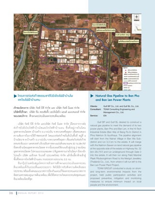 3 6 A N N U A L R E P O R T 2 0 1 3
u โครงการท่อส่งก๊าซธรรมชาติไปยังโรงไฟฟ้าบ้านโพ
และโรงไฟฟ้าบ้านเลน
เจ้าของโครงการ:บริษัท กัลฟ์ บีพี จ�ากัด และ บริษัท กัลฟ์ บีแอล จ�ากัด
บริษัทที่ปรึกษา: บริษัท ทีม คอนซัลติ้ง เอนจิเนียริ่ง แอนด์ แมเนจเมนท์ จ�ากัด
ขอบเขตบริการ: ศึกษาและประเมินผลกระทบสิ่งแวดล้อม
บริษัท กัลฟ์ บีพี จ�ากัด และบริษัท กัลฟ์ บีแอล จ�ากัด มีโครงการวางท่อ
ส่งก๊าซไปยังโรงไฟฟ้าบ้านโพและโรงไฟฟ้าบ้านเลน ซึ่งตั้งอยู่ภายในนิคม
อุตสาหกรรมไฮเทค (บ้านหว้า) อ.บางปะอิน จ.พระนครศรีอยุธยา เพื่อตอบสนอง
ความต้องการในการใช้ก๊าซธรรมชาติ โดยแนวท่อส่งก๊าซเริ่มต้นในพื้นที่ หมู่ที่ 6
บ้านนัยนาท ต.บ้านหว้า อ.บางปะอิน จ.พระนครศรีอยุธยา เชื่อมต่อกับท่อส่งก๊าซ
ธรรมชาติบนบก นครสวรรค์ บริเวณริมทางหลวงแผ่นดินหมายเลข 32 กม.28+757
ฝั่งตรงข้ามนิคมอุตสาหกรรมไฮเทค จากนั้นจะลอดใต้ถนนเข้าสู่ประตู 2 ของนิคม
อุตสาหกรรมไฮเทค ไปตามแนวถนนจอมพล ป.พิบูลสงครามภายในนิคมฯ ฝั่งขาเข้า
ไปจนถึง บริษัท แมรีกอท จิวเวลรี่ (ประเทศไทย) จ�ากัด แล้วจึงเลี้ยวซ้ายเข้าสู่
พื้นที่โครงการโรงไฟฟ้าบ้านเลน รวมระยะทางประมาณ 3.3 กม.
ทีมกรุ๊ปร่วมสนับสนุนโครงการด้วยการศึกษาและประเมินผลกระทบ
สิ่งแวดล้อมทั้งในระยะสั้นและระยะยาว จัดให้มีการรับฟังความคิดเห็นของ
ประชาชน พร้อมทั้งเสนอแนะมาตรการป้องกันและแก้ไขผลกระทบและมาตรการ
ติดตามตรวจสอบคุณภาพสิ่งแวดล้อม เพื่อให้โครงการเกิดผลกระทบต่อชุมชนและ
สิ่งแวดล้อมน้อยที่สุด
u	Natural Gas Pipeline to Ban Pho
and Ban Len Power Plants
Clients: Gulf BP Co., Ltd. and Gulf BL Co., Ltd.
Consultant: TEAM Consulting Engineering and
Management Co., Ltd.
Service: EIA
Gulf BP and Gulf BL desired to construct a
natural gas pipeline to meet the demand of its two
power plants, Ban Pho and Ban Len, in the Hi-Tech
Industrial Estate (Ban Wa) of Bang Pa In District in
Phra Nakhon Si Ayutthaya. The pipeline alignment
will start from the Nainat Village in Ban Wa Sub-
district and run 3.3 km to the estate. It will merge
with the Nakhon Sawan on-land natural gas pipeline
at the opposite side of the estate on Highway No. 32
(km 28+757) and run underground through Gate 2
into the estate. It will then run along Field Marshal
Plaek Pibulsongkhram Road to the Marigot Jewellery
(Thailand) Co., Ltd., from where it will run left to the
Ban Len Power Plant Project.
TEAM GROUP conducted a study on short-
and long-term environmental impacts from the
project, held public participation activities and
proposed preventive, mitigation and monitoring
measures to ensure minimum impact on local
people and the environment.
 