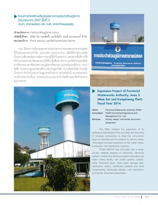3 7ร า ย ง า น ป ร ะ จํ า ปี 2 5 5 6
u โครงการก่อสร้างปรับปรุงขยายการประปาส่วนภูมิภาค
ปีงบประมาณ 2557 พื้นที่ 3
(กปภ. สาขาแม่สอด และ กปภ. สาขากำาแพงเพชร)
เจ้าของโครงการ:การประปาส่วนภูมิภาค (กปภ.)
บริษัทที่ปรึกษา: บริษัท ทีม คอนซัลติ้ง เอนจิเนียริ่ง แอนด์ แมเนจเมนท์ จ�ากัด
ขอบเขตบริการ: ส�ารวจ ออกแบบ และจัดท�าเอกสารประกวดราคา
กปภ. มีโครงการปรับปรุงขยายการประปาสาขาก�าแพงเพชรและสาขาแม่สอด
ทั้งในส่วนของระบบน�้าดิบ ระบบผลิต และระบบจ่าย เพื่อให้มีก�าลังการผลิต
น�้าประปาเพียงพอต่อความต้องการของผู้ใช้น�้าในระยะยาว และขยายพื้นที่การให้
บริการแก่ประชาชน โดยมอบหมายให้ทีมกรุ๊ปศึกษา ส�ารวจ และจัดท�ารายละเอียด
ทางวิศวกรรม สถาปัตยกรรม และภูมิสถาปัตยกรรม อุปกรณ์และเครื่องกล ระบบ
ไฟฟ้า ระบบควบคุมและโครงสร้าง เช่น โรงสูบน�้าดิบ ระบบท่อส่งน�้าดิบ โรงผลิต
น�้าประปา ถังเก็บน�้าประปา โรงสูบจ่ายน�้าประปา ระบบท่อส่งน�้า ระบบท่อจ่ายน�้า
และส่วนประกอบอื่นๆ ตลอดจนประมาณราคาค่าก่อสร้างและจัดท�าเอกสาร
ประกวดราคา
u	Expansion Project of Provincial
Waterworks Authority, Area 3
(Mae Sot and Kamphaeng Phet):
Fiscal Year 2014
Client: Provincial Waterworks Authority (PWA)
Consultant: TEAM Consulting Engineering and
Management Co., Ltd.
Services: Survey, design, and tender document
preparation
The PWA initiated the expansion of its
facilities at Kamphaeng Phet and Mae Sot branches
to increase productivity to meet the consumers’
long-run demand and to expand its service areas.
The project included expansion of raw water intake,
production, and distribution systems.
TEAM GROUP was entrusted with a study;
survey; detailed designs of machinery, electricity
system, control and structure system (including raw
water intake facility, raw water pipeline system,
water treatment plant, clear water storage tank,
distribution station, distribution pipeline and other
components); landscape design; cost estimation;
and tender document preparation.
 