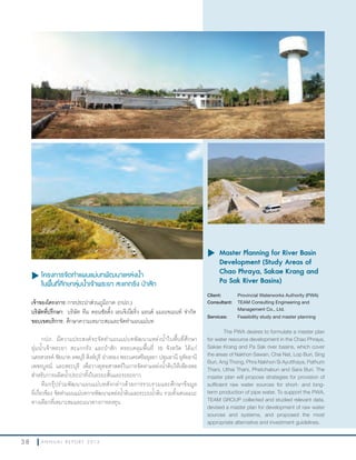 3 8 A N N U A L R E P O R T 2 0 1 3
u โครงการจัดทำาแผนแม่บทพัฒนาแหล่งนำ้า
ในพื้นที่ศึกษาลุ่มนำ้าเจ้าพระยา สะแกกรัง ป่าสัก
เจ้าของโครงการ:การประปาส่วนภูมิภาค (กปภ.)
บริษัทที่ปรึกษา: บริษัท ทีม คอนซัลติ้ง เอนจิเนียริ่ง แอนด์ แมเนจเมนท์ จ�ากัด
ขอบเขตบริการ: ศึกษาความเหมาะสมและจัดท�าแผนแม่บท
กปภ. มีความประสงค์จะจัดท�าแผนแม่บทพัฒนาแหล่งน�้าในพื้นที่ศึกษา
ลุ่มน�้าเจ้าพระยา สะแกกรัง และป่าสัก ครอบคลุมพื้นที่ 10 จังหวัด ได้แก่
นครสวรรค์ ชัยนาท ลพบุรี สิงห์บุรี อ่างทอง พระนครศรีอยุธยา ปทุมธานี อุทัยธานี
เพชรบูรณ์ และสระบุรี เพื่อวางยุทธศาสตร์ในการจัดหาแหล่งน�้าดิบให้เพียงพอ
ส�าหรับการผลิตน�้าประปาทั้งในระยะสั้นและระยะยาว
ทีมกรุ๊ปร่วมพัฒนาแผนแม่บทดังกล่าวด้วยการรวบรวมและศึกษาข้อมูล
ที่เกี่ยวข้อง จัดท�าแผนแม่บทการพัฒนาแหล่งน�้าดิบและระบบน�้าดิบ รวมทั้งเสนอแนะ
ทางเลือกที่เหมาะสมและแนวทางการลงทุน
u	Master Planning for River Basin
Development (Study Areas of
Chao Phraya, Sakae Krang and
Pa Sak River Basins)
Client: Provincial Waterworks Authority (PWA)
Consultant: TEAM Consulting Engineering and
Management Co., Ltd.
Services: Feasibility study and master planning
The PWA desires to formulate a master plan
for water resource development in the Chao Phraya,
Sakae Krang and Pa Sak river basins, which cover
the areas of Nakhon Sawan, Chai Nat, Lop Buri, Sing
Buri, Ang Thong, Phra Nakhon Si Ayutthaya, Pathum
Thani, Uthai Thani, Phetchabun and Sara Buri. The
master plan will propose strategies for provision of
sufficient raw water sources for short- and long-
term production of pipe water. To support the PWA,
TEAM GROUP collected and studied relevant data,
devised a master plan for development of raw water
sources and systems, and proposed the most
appropriate alternative and investment guidelines.
 