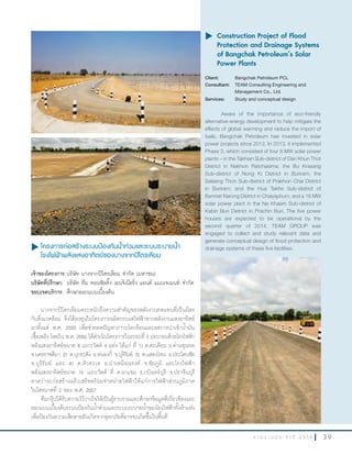 3 9ร า ย ง า น ป ร ะ จํ า ปี 2 5 5 6
u	โครงการก่อสร้างระบบป้องกันนำ้าท่วมและระบบระบายนำ้า
โรงไฟฟ้าพลังแสงอาทิตย์ของบางจากปิโตรเลียม
เจ้าของโครงการ:บริษัท บางจากปิโตรเลียม จ�ากัด (มหาชน)
บริษัทที่ปรึกษา:	 บริษัท ทีม คอนซัลติ้ง เอนจิเนียริ่ง แอนด์ แมเนจเมนท์ จ�ากัด
ขอบเขตบริการ:	ศึกษาออกแบบเบื้องต้น
บางจากปิโตรเลียมตระหนักถึงความส�าคัญของพลังงานทดแทนที่เป็นมิตร
กับสิ่งแวดล้อม จึงได้ลงทุนในโครงการผลิตกระแสไฟฟ้าจากพลังงานแสงอาทิตย์
มาตั้งแต่ พ.ศ. 2555 เพื่อช่วยลดปัญหาภาวะโลกร้อนและลดการน�าเข้าน�้ามัน
เชื้อเพลิง โดยใน พ.ศ. 2556 ได้ด�าเนินโครงการในระยะที่ 3 ประกอบด้วยโรงไฟฟ้า
พลังแสงอาทิตย์ขนาด 8 เมกะวัตต์ 4 แห่ง ได้แก่ ที่ 1) ต.ตะเคียน อ.ด่านขุนทด
จ.นครราชสีมา 2) ต.บุกระสัง อ.หนองกี่ จ.บุรีรัมย์ 3) ต.แสลงโทน อ.ประโคนชัย
จ.บุรีรัมย์ และ 4) ต.หัวทะเล อ.บ�าเหน็จณรงค์ จ.ชัยภูมิ และโรงไฟฟ้า
พลังแสงอาทิตย์ขนาด 16 เมกะวัตต์ ที่ ต.นาแขม อ.กบินทร์บุรี จ.ปราจีนบุรี
คาดว่าจะก่อสร้างแล้วเสร็จพร้อมจ�าหน่ายไฟฟ้าให้แก่การไฟฟ้าส่วนภูมิภาค
ในไตรมาสที่ 2 ของ พ.ศ. 2557
ทีมกรุ๊ปได้รับความไว้วางใจให้เป็นผู้รวบรวมและศึกษาข้อมูลที่เกี่ยวข้องและ
ออกแบบเบื้องต้นระบบป้องกันน�้าท่วมและระบบระบายน�้าของโรงไฟฟ้าทั้งห้าแห่ง
เพื่อป้องกันความเสียหายอันเกิดจากอุทกภัยที่อาจจะเกิดขึ้นในพื้นที่
u	Construction Project of Flood
Protection and Drainage Systems
of Bangchak Petroleum’s Solar
Power Plants
Client: Bangchak Petroleum PCL
Consultant: TEAM Consulting Engineering and
Management Co., Ltd.
Services: Study and conceptual design
Aware of the importance of eco-friendly
alternative energy development to help mitigate the
effects of global warming and reduce the import of
fuels, Bangchak Petroleum has invested in solar
power projects since 2012. In 2013, it implemented
Phase 3, which consisted of four 8 MW solar power
plants – in the Takhian Sub-district of Dan Khun Thot
District in Nakhon Ratchasima; the Bu Krasang
Sub-district of Nong Ki District in Buriram; the
Salaeng Thon Sub-district of Prakhon Chai District
in Buriram; and the Hua Takhe Sub-district of
Bamnet Narong District in Chaiyaphum, and a 16 MW
solar power plant in the Na Khaem Sub-district of
Kabin Buri District in Prachin Buri. The five power
houses are expected to be operational by the
second quarter of 2014. TEAM GROUP was
engaged to collect and study relevant data and
generate conceptual design of flood protection and
drainage systems of these five facilities.
 