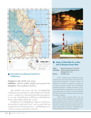 4 0 A N N U A L R E P O R T 2 0 1 3
u	โครงการศึกษาความเสี่ยงของการเกิดนำ้าท่วม
โรงไฟฟ้าขนอม
เจ้าของโครงการ:บริษัท ผลิตไฟฟ้า จ�ากัด (มหาชน)
บริษัทที่ปรึกษา: บริษัท ทีม คอนซัลติ้ง เอนจิเนียริ่ง แอนด์ แมเนจเมนท์ จ�ากัด
ขอบเขตบริการ: ศึกษาความเสี่ยงของการเกิดน�้าท่วม
บริษัท ผลิตไฟฟ้า จ�ากัด (มหาชน) หรือ เอ็กโก เป็นบริษัทผู้ผลิตไฟฟ้า
รายใหญ่ของประเทศ ก�าลังด�าเนินโครงการก่อสร้างโรงไฟฟ้าขนอม ที่ ต.ท้องเนียน
อ.ขนอม จ.นครศรีธรรมราช เพื่อทดแทนโรงไฟฟ้าเดิมที่จะหมดอายุสัมปทาน
ใน พ.ศ. 2559 เป็นโรงไฟฟ้าพลังงานร่วมที่ใช้ก๊าซธรรมชาติเป็นเชื้อเพลิงหลัก
มีก�าลังการผลิตมากที่สุดในภาคใต้ คือ 824 เมกะวัตต์
ทีมกรุ๊ปได้รับความไว้วางใจให้เป็นผู้ศึกษาความเสี่ยงของการเกิดน�้าท่วมและ
ทิศทางของน�้าท่วม ในรอบปีการเกิดซ�้า 100 ปี 250 ปี และ 500 ปี เพื่อก�าหนด
ระดับป้องกันน�้าท่วมจากทั้งแม่น�้าขนอมและทะเล รวมทั้งใช้เป็นข้อมูลประกอบ
การพิจารณาการลงทุนจากแหล่งเงินกู้และการประกันภัย
u	Study of Flood Risk for a New
Unit of Khanom Power Plant
Client: Electricity Generation PCL (EGCO)
Consultant: TEAM Consulting Engineering and
Management Co., Ltd.
Service: Feasibility study
EGCO, Thailand’s major independent power
producer, has a new power plant constructed in the
Thong Nian Sub-district of Khanom District in
Nakhon Si Thammarat to replace its existing unit
of which the supply contract with the Electricity
Generating Authority of Thailand will expire in 2016,
The project features a cogeneration power plant that
uses natural gas as its primary fuel and generates
824 MW of electricity, the largest capacity of its type
in southern Thailand.
TEAM GROUP assisted EGCO with the
study of flood risk and flood directions to identify the
flood protection level to prevent inundation from
both Khanom River and the sea at the reoccurrence
intervals of 100 years, 250 years and 500 years. The
study result will also be used for considerations of
financial institutions and insurance agencies.
 