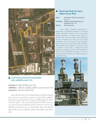 4 1ร า ย ง า น ป ร ะ จํ า ปี 2 5 5 6
u	งานศึกษาวิเคราะห์ระดับนำ้าท่วมของโรงไฟฟ้า
บริษัท ผลิตไฟฟ้านวนคร จำากัด
เจ้าของโครงการ:บริษัท ผลิตไฟฟ้านวนคร จ�ากัด
บริษัทที่ปรึกษา: บริษัท ทีม คอนซัลติ้ง เอนจิเนียริ่ง แอนด์ แมเนจเมนท์ จ�ากัด
ขอบเขตบริการ: ศึกษาวิเคราะห์ระดับน�้าท่วม
บริษัท ผลิตไฟฟ้านวนคร จ�ากัด ด�าเนินธุรกิจผลิตกระแสไฟฟ้าในเขตส่งเสริม
อุตสาหกรรมนวนคร ต.คลองหนึ่ง อ.คลองหลวง จ.ปทุมธานี ซึ่งมีความเสี่ยงที่จะ
เกิดอุทกภัยจากฝนตกหนักและน�้าหลาก จึงมอบหมายให้ทีมกรุ๊ปด�าเนินการศึกษา
วิเคราะห์สภาพน�้าท่วม เพื่อก�าหนดระดับน�้าท่วมส�าหรับน�าไปใช้ในการออกแบบ
ระบบป้องกันน�้าท่วมของโรงไฟฟ้าอย่างถูกต้องตามหลักวิชาการและวิศวกรรม
เพื่อให้เกิดความมั่นใจในการประกอบการของโรงไฟฟ้า ให้สามารถด�าเนินธุรกิจ
ได้อย่างต่อเนื่อง และลดความเสี่ยงต่อความเสียหายของโรงไฟฟ้าจากอุทกภัยอย่าง
ยั่งยืน
u	Flood Level Study for Nava
Nakorn Power Plant
Client: Nava Nakorn Electricity Generating
Co., Ltd.
Consultant: TEAM Consulting Engineering and
Management Co., Ltd.
Service: Flood level study
Nava Nakorn Electricity Generating is
responsible for generating electricity for the Nava
Nakorn Industrial Promotion Zone in the Khlong
Nueng Sub-district of Khlong Luang District in
Pathum Thani. Due to its location, the power plant is
at risk of flooding from heavy rain and runoff,
especially in the case where the flood protection
level is lower than the actual flood level. Therefore,
TEAM GROUP was assigned to conduct a study
to identify a flood level to design the power
plant’s flood protection system in accordance with
technical and engineering principles in order to
ensure operation continuity and reduce losses on a
sustainable basis.
 