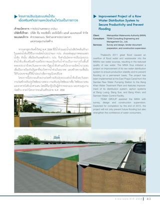4 3ร า ย ง า น ป ร ะ จํ า ปี 2 5 5 6
u โครงการปรับปรุงระบบส่งนำ้าดิบ
เพื่อเสริมเสถียรภาพและป้องกันนำ้าท่วมเป็นการถาวร
เจ้าของโครงการ:การประปานครหลวง (กปน.)
บริษัทที่ปรึกษา: บริษัท ทีม คอนซัลติ้ง เอนจิเนียริ่ง แอนด์ แมเนจเมนท์ จ�ากัด
ขอบเขตบริการ: ส�ารวจออกแบบ จัดท�าเอกสารประกวดราคา
และควบคุมงานก่อสร้าง
จากมหาอุทกภัยครั้งใหญ่ พ.ศ. 2554 ที่มีน�้าท่วมและน�้าเน่าเสียไหลล้นเข้ามา
ในแหล่งน�้าดิบที่ใช้ในการผลิตน�้าประปาของ กปน. ส่งผลต่อคุณภาพของแหล่ง
น�้าดิบ ดังนั้น เพื่อป้องกันเหตุดังกล่าว กปน. จึงด�าเนินโครงการปรับปรุงระบบ
ส่งน�้าดิบเพื่อเสริมสร้างเสถียรภาพและป้องกันน�้าท่วมเป็นการถาวรในพื้นที่
คลองประปาฝั่งตะวันออกจากสถานีสูบน�้าดิบส�าแลถึงโรงงานผลิตน�้าบางเขน
เพื่อเป็นการป้องกันปัญหาที่จะเกิดจากน�้าท่วมในอนาคต และสร้างความเชื่อมั่น
ให้กับประชาชนที่ใช้น�้าประปาเพื่อการอุปโภคบริโภค
โครงการนี้ประกอบด้วยงานก่อสร้างปรับปรุงระบบส่งน�้าดิบฝั่งตะวันออก
งานก่อสร้างปรับปรุงไซฟ่อนบางหลวง งานปรับปรุงไซฟ่อนบางซื่อ ไซฟ่อนบางเขน
และอาคารบังคับน�้าสามเสน โดยมีทีมกรุ๊ปเป็นผู้ส�ารวจออกแบบ และควบคุมงาน
ก่อสร้าง คาดว่าโครงการจะแล้วเสร็จปลาย พ.ศ. 2558
u	Improvement Project of a Raw
Water Distribution System to
Secure Productivity and Prevent
Flooding
Client: Metropolitan Waterworks Authority (MWA)
Consultant: TEAM Consulting Engineering and
Management Co., Ltd.
Services: Survey and design, tender document
preparation, and construction supervision
Thailand’s 2011 great flood caused an
overflow of flood water and wastewater into the
MWA’s raw water sources, resulting in the reduced
quality of raw water. The MWA thus initiated a
project on improvement of its raw water distribution
system to ensure production stability and to prevent
flooding on a permanent basis. The project has
been implemented at the East Prapa Canal from the
Samlae Raw Water Pumping Station to the Bang
Khen Water Treatment Plant and features improve-
ment of its distribution system; siphon systems
at Bang Luang, Bang Sue, and Bang Khen; and
Samsen Water Control Facility.
TEAM GROUP assisted the MWA with
survey, design and construction supervision.
Expected for completion by the end of 2015, the
project will not only prevent future flooding but also
strengthen the confidence of water consumers.
 