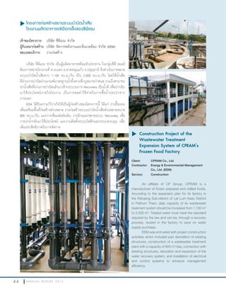 4 4 A N N U A L R E P O R T 2 0 1 3
u โครงการก่อสร้างขยายระบบบำาบัดนำ้าเสีย
โรงงานผลิตอาหารแช่เยือกแข็งของซีพีแรม
เจ้าของโครงการ: บริษัท ซีพีแรม จ�ากัด
ผู้รับเหมาก่อสร้าง: บริษัท จัดการพลังงานและสิ่งแวดล้อม จ�ากัด (EEM)
ขอบเขตบริการ: งานก่อสร้าง
บริษัท ซีพีแรม จ�ากัด เป็นผู้ผลิตอาหารพร้อมรับประทาน ในกลุ่มซีพี ออลล์
ต้องการขยายโรงงานที่ ต.ระแหง อ.ลาดหลุมแก้ว จ.ปทุมธานี จึงด�าเนินการขยาย
ระบบบ�าบัดน�้าเสียจาก 1,100 ลบ.ม./วัน เป็น 2,000 ลบ.ม./วัน โดยให้น�้าเสีย
ที่ผ่านการบ�าบัดผ่านเกณฑ์มาตรฐานน�้าทิ้งตามที่กฎหมายก�าหนด รวมถึงสามารถ
น�าน�้าเสียที่ผ่านการบ�าบัดแล้วมาเข้ากระบวนการ Recovery เป็นน�้าดี เพื่อน�ากลับ
มาใช้ประโยชน์ภายในโรงงาน เป็นการลดค่าใช้จ่ายในการซื้อน�้าประปาจาก
ภายนอก
EEM ได้รับความไว้วางใจให้เป็นผู้ก่อสร้างของโครงการนี้ ได้แก่ งานรื้อถอน
เพื่อเตรียมพื้นที่ก่อสร้างส่วนขยาย งานก่อสร้างระบบบ�าบัดน�้าเสียส่วนขยายขนาด
800 ลบ.ม./วัน และการเชื่อมต่อท่อเดิม งานย้ายและขยายระบบ Recovery เพื่อ
การน�าน�้ากลับมาใช้ประโยชน์ และงานติดตั้งระบบไฟฟ้าและระบบควบคุม เพื่อ
เพิ่มประสิทธิภาพในการจัดการ
u	Construction Project of the
Wastewater Treatment
Expansion System of CPRAM’s
Frozen Food Factory
Client: CPRAM Co., Ltd.
Contractor: Energy & Environmental Management
Co., Ltd. (EEM)
Service: Construction
An affiliate of CP Group, CPRAM is a
manufacturer of frozen prepared and chilled foods.
According to the expansion plan for its factory in
the Rahaeng Sub-district of Lat Lum Kaeo District
in Pathum Thani, daily capacity of its wastewater
treatment system should be increased from 1,100 m3
to 2,000 m3
. Treated water must meet the standard
required by the law and can be, through a recovery
process, reused in the factory to save on water
supply purchase.
EEM was entrusted with project construction
activities which included part demolition of existing
structures, construction of a wastewater treatment
plant with a capacity of 800 m3
/day, connection with
existing structures, relocation and expansion of the
water recovery system, and installation of electrical
and control systems to enhance management
efficiency.
 