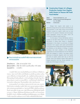 4 5ร า ย ง า น ป ร ะ จํ า ปี 2 5 5 6
u โครงการก่อสร้างระบบผลิตก๊าซชีวภาพจากขยะตลาดสด
ตลาดถนอมมิตร
เจ้าของโครงการ: บริษัท ตลาดถนอมมิตร จ�ากัด
ผู้รับเหมาก่อสร้าง: บริษัท จัดการพลังงานและสิ่งแวดล้อม จ�ากัด (EEM)
ขอบเขตบริการ: งานก่อสร้าง
การผลิตก๊าซชีวภาพจากขยะอินทรีย์เป็นแนวทางหนึ่งของการใช้พลังงาน
ทดแทน โดยการน�าก๊าซชีวภาพไปใช้ผลิตกระแสไฟฟ้าและผลิตความร้อน
นอกจากนี้ยังเป็นการก�าจัดขยะอินทรีย์ เช่น เศษพืชผักผลไม้และเศษอาหาร
ซึ่งช่วยลดปัญหาด้านสิ่งแวดล้อมต่างๆ ไม่ว่าจะเป็นปัญหากลิ่นเหม็น ปัญหาด้าน
สุขอนามัยและการแพร่กระจายของเชื้อโรค รวมทั้งยังช่วยสร้างจิตส�านึกของ
ประชาชนในการคัดแยกขยะ ซึ่งจะส่งผลดีต่อการจัดการขยะในอนาคต
ตลาดถนอมมิตร ใน ซ.รามอินทรา 55/8 แขวงท่าแร้ง เขตบางเขน กรุงเทพฯ
จึงเข้าร่วมโครงการส่งเสริมการผลิตก๊าซชีวภาพจากขยะตลาดสดของกรมพัฒนา
พลังงานทดแทนและอนุรักษ์พลังงาน โดยก่อนหน้านี้ได้มีการติดตั้งระบบต้นแบบ
ที่องค์การตลาดเพื่อการเกษตร (อตก.) EEM ได้รับมอบหมายให้เป็นผู้ก่อสร้างติดตั้ง
ระบบแบบ 2 ขั้นตอน คือมีลักษณะเป็นถังย่อยแบบแยกเชื้อ สามารถรองรับขยะ
อินทรีย์ได้ 2 ตัน/วัน เพื่อให้ตลาดสดที่มีขยะอินทรีย์เพียงพอต่อการน�ามาใช้ผลิต
ก๊าซชีวภาพและมีความพร้อมสามารถน�าก๊าซชีวภาพที่ผลิตได้ไปใช้ประโยชน์
u	Construction Project of a Biogas
Production System from Organic
Solid Waste at Thanom Mit Fresh
Food Market
Client: Thanom Mit Market Co., Ltd.
Contractor: Energy & Environmental Management
Co., Ltd. (EEM)
Service: Construction
Biogas from organic solid waste is an
alternative energy that can be used for electricity and
heat generation. It also helps reduce environmental
problems caused by organic waste such as bad
smells and the spread of diseases and encourages
waste segregation among the public, which will
contribute to efficient waste treatment.
For this reason, Thanom Mit Market, which is
located on Soi Ram Inthra 55/8 in the Tha Raeng
Sub-district of Bang Khen District in Bangkok,
participated in the project on promotion of biogas
production from organic solid waste administrated
by the Department of Alternative Energy Development
and Efficiency at the Ministry of Energy. A system
archetype had been installed at the Marketing
Organization for Farmers Market (Or Tor Kor Market).
EEM was engaged to install a two-stage system
featuring an anaerobic digester which can handle
two tons of organic waste each day so that the
market, which has sufficient organic solid waste for
biogas production and has strong potential, can
make use of the biogas it produces.
 