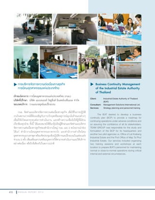 4 6 A N N U A L R E P O R T 2 0 1 3
u การบริหารจัดการความต่อเนื่องทางธุรกิจ
การนิคมอุตสาหกรรมแห่งประเทศไทย
เจ้าของโครงการ:การนิคมอุตสาหกรรมแห่งประเทศไทย (กนอ.)
บริษัทที่ปรึกษา: บริษัท แมเนจเมนท์ โซลูชั่นส์ อินเตอร์เนชั่นแนล จ�ากัด
ขอบเขตบริการ: วางแผนกลยุทธ์และฝึกอบรม
กนอ. จัดท�าแผนบริหารจัดการความต่อเนื่องทางธุรกิจ เพื่อใช้ในการปฏิบัติ
งานในสถานการณ์ที่ต้องเผชิญกับภาวะวิกฤตหรือเหตุการณ์ฉุกเฉินร้ายแรงต่างๆ
เพื่อมิให้เกิดผลกระทบต่อการด�าเนินงาน และสร้างความเชื่อมั่นให้ผู้ที่มีส่วน
เกี่ยวข้องทุกฝ่าย ทั้งนี้ ได้มอบหมายให้ทีมกรุ๊ปเป็นผู้ศึกษาและจัดท�าแผนบริหาร
จัดการความต่อเนื่องทางธุรกิจของส�านักงานใหญ่ กนอ. และ 2 หน่วยงานน�าร่อง
ได้แก่ ส�านักงานนิคมอุตสาหกรรมลาดกระบัง และส�านักงานท่าเรือนิคม
อุตสาหกรรมมาบตาพุด พร้อมจัดประชุมเชิงปฏิบัติการและฝึกอบรมในแต่ละแห่ง
จ�านวน 2 ครั้ง เพื่อเตรียมความพร้อมบุคลากรให้สามารถด�าเนินงานและให้บริการ
อย่างต่อเนื่อง หรือใกล้เคียงกับในสภาวะปกติ
u	Business Continuity Management
of the Industrial Estate Authority
of Thailand
Client: Industrial Estate Authority of Thailand
(IEAT)
Consultant: Management Solutions International Ltd.
Services: Strategy planning and personnel training
The IEAT desired to develop a business
continuity plan (BCP) to provide a roadmap for
continuing operations under adverse conditions and
so assuring the confidence of all its stakeholders.
TEAM GROUP was responsible for the study and
formulation of the BCP for its headquarters and
another two pilot agencies i.e. Office of Lat Krabang
Industrial Estate and the Port Office of Map Ta Phut
Industrial Estate. Our services included organizing
two training sessions and workshops at each
location to prepare IEAT’s personnel for maintaining
normal or close-to-normal operations during critical
internal and external circumstances.
 