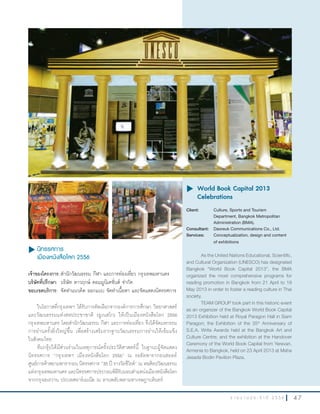 4 7ร า ย ง า น ป ร ะ จํ า ปี 2 5 5 6
u นิทรรศการ
เมืองหนังสือโลก 2556
เจ้าของโครงการ:ส�านักวัฒนธรรม กีฬา และการท่องเที่ยว กรุงเทพมหานคร
บริษัทที่ปรึกษา: บริษัท ดาวฤกษ์ คอมมูนิเคชั่นส์ จ�ากัด
ขอบเขตบริการ: จัดท�าแนวคิด ออกแบบ จัดท�าเนื้อหา และจัดแสดงนิทรรศการ
ในโอกาสที่กรุงเทพฯ ได้รับการคัดเลือกจากองค์การการศึกษา วิทยาศาสตร์
และวัฒนธรรมแห่งสหประชาชาติ (ยูเนสโก) ให้เป็นเมืองหนังสือโลก 2556
กรุงเทพมหานคร โดยส�านักวัฒนธรรม กีฬา และการท่องเที่ยว จึงได้จัดมหกรรม
การอ่านครั้งยิ่งใหญ่ขึ้น เพื่อสร้างเสริมรากฐานวัฒนธรรมการอ่านให้เข้มแข็ง
ในสังคมไทย
ทีมกรุ๊ปได้มีส่วนร่วมในเหตุการณ์ครั้งประวัติศาสตร์นี้ ในฐานะผู้จัดแสดง
นิทรรศการ “กรุงเทพฯ เมืองหนังสือโลก 2556” ณ รอยัลพารากอนฮอลล์
ศูนย์การค้าสยามพารากอน นิทรรศการ “35 ปี รางวัลซีไรต์” ณ หอศิลปวัฒนธรรม
แห่งกรุงเทพมหานคร และนิทรรศการประกอบพิธีรับมอบต�าแหน่งเมืองหนังสือโลก
จากกรุงเยเรวาน ประเทศอาร์เมเนีย ณ ลานพลับพลามหาเจษฎาบดินทร์
u	World Book Capital 2013
Celebrations
Client: Culture, Sports and Tourism
Department, Bangkok Metropolitan
Administration (BMA).
Consultant: Daoreuk Communications Co., Ltd.
Services: Conceptualization, design and content
of exhibitions
As the United Nations Educational, Scientific,
and Cultural Organization (UNESCO) has designated
Bangkok “World Book Capital 2013”, the BMA
organized the most comprehensive programs for
reading promotion in Bangkok from 21 April to 19
May 2013 in order to foster a reading culture in Thai
society.
TEAM GROUP took part in this historic event
as an organizer of the Bangkok World Book Capital
2013 Exhibition held at Royal Paragon Hall in Siam
Paragon; the Exhibition of the 35th
Anniversary of
S.E.A. Write Awards held at the Bangkok Art and
Culture Centre; and the exhibition at the Handover
Ceremony of the World Book Capital from Yerevan,
Armenia to Bangkok, held on 23 April 2013 at Maha
Jesada Bodin Pavilion Plaza.
 