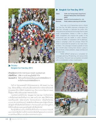 4 8 A N N U A L R E P O R T 2 0 1 3
u กิจกรรม
Bangkok Car Free Day 2013
เจ้าของโครงการ:ส�านักการจราจรและการขนส่ง กรุงเทพมหานคร
บริษัทที่ปรึกษา: บริษัท ดาวฤกษ์ คอมมูนิเคชั่นส์ จ�ากัด
ขอบเขตบริการ: จัดท�าแผนกิจกรรมรณรงค์และแผนประชาสัมพันธ์โครงการ
ด�าเนินกิจกรรมประชาสัมพันธ์โครงการ
วันที่ 22 กันยายนของทุกปี เป็นวันปลอดรถสากล หรือ World Car Free
Day เพื่อรณรงค์ให้ทุกภาคส่วนปรับเปลี่ยนพฤติกรรมในการเดินทางด้วยรถยนต์
ส่วนบุคคลมาเป็นการใช้บริการขนส่งสาธารณะ เป็นการบรรเทาปัญหาจราจรและ
ฟื้นฟูคุณภาพสิ่งแวดล้อมและสุขภาพของคนในเมือง
กรุงเทพมหานครจัดกิจกรรม “Bangkok Car Free Day” ร่วมกับหน่วยงาน
ภาคีเครือข่ายอย่างต่อเนื่องตั้งแต่ พ.ศ. 2543 และใน พ.ศ. 2556 ได้จัดกิจกรรม
รณรงค์ในแนวคิด “เดินทางร่วมกัน วันพาหนะส่วนรวม” พร้อมด้วยกิจกรรม
มากมาย เช่น ขบวนจักรยานกว่า 20,000 คันจากท้องสนามหลวงไปสู่ลานกิจกรรม
หน้าศูนย์การค้าเซ็นทรัลเวิลด์ นิทรรศการ กิจกรรมบนเวที และการออกบูธต่างๆ
ทั้งที่บริเวณท้องสนามหลวงและหน้าศูนย์การค้าเซ็นทรัลเวิลด์
ทีมกรุ๊ปได้รับความไว้วางใจให้เป็นที่ปรึกษาในการวางแผนการรณรงค์
แผนการประชาสัมพันธ์ รวมทั้งกิจกรรมประชาสัมพันธ์ในรูปแบบต่างๆ จนประสบ
ความส�าเร็จและได้รับความร่วมมือจากประชาชนจ�านวนมาก
u	Bangkok Car Free Day 2013
Client: Traffic and Transportation Department,
Bangkok Metropolitan Administration
(BMA)
Consultant: Daoreuk Communications Co., Ltd.
Services: Public relations planning and activities
Each year, on 22 September which is World
Car Free Day, the BMA organizes a Bangkok Car
Free Day campaign to dissuade the public from
using personal vehicles and encourage them to take
public transportation instead in order to relieve
traffic congestion and improve the quality of the
environment and the health of urban residents.
In 2013, the BMA, in cooperation with its alliances,
raised a campaign under the concept “Share the
Road” to persuade the people to use mass trans-
portation. The campaign included a parade of more
than 20,000 bikes running from Sanam Luang to
Central World, where exhibition, stage activities and
fair were held.
TEAM GROUP served as a consultant for
campaign planning, PR planning, and various kinds
of PR activity. The event was successfully concluded
with a considerable number of participants.
Traffic and Transportation Department,
Bangkok Metropolitan Administration
Public relations planning and activities
Each year, on 22 September which is World
Car Free Day, the BMA organizes a Bangkok Car
Free Day campaign to dissuade the public from
using personal vehicles and encourage them to take
public transportation instead in order to relieve
traffic congestion and improve the quality of the
environment and the health of urban residents.
In 2013, the BMA, in cooperation with its alliances,
raised a campaign under the concept “Share the
Road” to persuade the people to use mass trans-
portation. The campaign included a parade of more
than 20,000 bikes running from Sanam Luang to
 