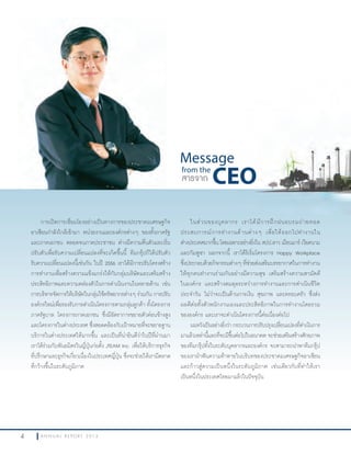 4 A N N U A L R E P O R T 2 0 1 34 A N N U A L R E P O R T 2 0 1 3
Message
from the
CEOสารจาก CEO
ในส่วนของบุคลากร เราได้มีการฝึกฝนอบรมถ่ายทอด
ประสบการณ์การท�างานด้านต่างๆ เพื่อให้ออกไปท�างานใน
ต่างประเทศมากขึ้น โดยเฉพาะอย่างยิ่งใน สปป.ลาว เมียนมาร์ เวียดนาม
และกัมพูชา นอกจากนี้ เราได้ริเริ่มโครงการ Happy Workplace
ซึ่งประกอบด้วยกิจกรรมต่างๆ ที่ช่วยส่งเสริมบรรยากาศในการท�างาน
ให้ทุกคนท�างานร่วมกันอย่างมีความสุข เสริมสร้างความสามัคคี
ในองค์กร และสร้างสมดุลระหว่างการท�างานและการด�าเนินชีวิต
ประจ�าวัน ไม่ว่าจะเป็นด้านการเงิน สุขภาพ และครอบครัว ซึ่งส่ง
ผลดีต่อทั้งตัวพนักงานเองและประสิทธิภาพในการท�างานโดยรวม
ขององค์กร และเราจะด�าเนินโครงการนี้ต่อเนื่องต่อไป
ผมหวังเป็นอย่างยิ่งว่า กระบวนการปรับปรุงเปลี่ยนแปลงที่ด�าเนินการ
มาแล้วเหล่านี้และที่จะมีขึ้นต่อไปในอนาคต จะช่วยเสริมสร้างศักยภาพ
ของทีมกรุ๊ปทั้งในระดับบุคลากรและองค์กร จะสามารถน�าพาทีมกรุ๊ป
ของเราฝ่าฟันความท้าทายในบริบทของประชาคมเศรษฐกิจอาเซียน
และก้าวสู่ความเป็นหนึ่งในระดับภูมิภาค เช่นเดียวกับที่ท�าให้เรา
เป็นหนึ่งในประเทศไทยมาแล้วในปัจจุบัน
การเปิดการเชื่อมโยงอย่างเป็นทางการของประชาคมเศรษฐกิจ
อาเซียนก�าลังใกล้เข้ามา หน่วยงานและองค์กรต่างๆ ของทั้งภาครัฐ
และภาคเอกชน ตลอดจนภาคประชาชน ต่างมีความตื่นตัวและเริ่ม
ปรับตัวเพื่อรับความเปลี่ยนแปลงที่จะเกิดขึ้นนี้ ทีมกรุ๊ปก็ได้ปรับตัว
รับความเปลี่ยนแปลงนี้เช่นกัน ในปี 2556 เราได้มีการปรับโครงสร้าง
การท�างานเพื่อสร้างความแข็งแกร่งให้กับกลุ่มบริษัทและเสริมสร้าง
ประสิทธิภาพและความคล่องตัวในการด�าเนินงานในหลายด้าน เช่น
การบริหารจัดการให้บริษัทในกลุ่มใช้ทรัพยากรต่างๆ ร่วมกัน การปรับ
องค์กรใหม่เพื่อรองรับการด�าเนินโครงการตามกลุ่มลูกค้า ทั้งโครงการ
ภาครัฐบาล โครงการภาคเอกชน ซึ่งมีอัตราการขยายตัวค่อนข้างสูง
และโครงการในต่างประเทศ ซึ่งสอดคล้องกับเป้าหมายที่จะขยายฐาน
บริการในต่างประเทศให้มากขึ้น และเป็นที่น่ายินดีว่าในปีที่ผ่านมา
เราได้ร่วมกับพันธมิตรในญี่ปุ่นก่อตั้ง JTEAM Inc. เพื่อให้บริการธุรกิจ
ที่ปรึกษาและธุรกิจเกี่ยวเนื่องในประเทศญี่ปุ่น ซึ่งจะช่วยให้เรามีตลาด
ที่กว้างขึ้นในระดับภูมิภาค
 