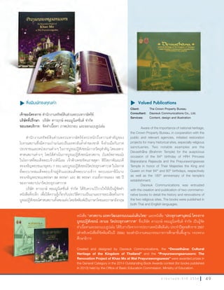 4 9ร า ย ง า น ป ร ะ จํ า ปี 2 5 5 6
u สิ่งพิมพ์ทรงคุณค่า
เจ้าของโครงการ:ส�านักงานทรัพย์สินส่วนพระมหากษัตริย์
บริษัทที่ปรึกษา: บริษัท ดาวฤกษ์ คอมมูนิเคชั่นส์ จ�ากัด
ขอบเขตบริการ: จัดท�าเนื้อหา ภาพประกอบ และออกแบบรูปเล่ม
ส�านักงานทรัพย์สินส่วนพระมหากษัตริย์ตระหนักถึงความส�าคัญของ
โบราณสถานซึ่งมีความเก่าแก่และเป็นมรดกอันล�้าค่าของชาติ จึงร่วมมือกับภาค
ประชาชนและหน่วยงานต่างๆ ในการบูรณปฏิสังขรณ์ถาวรวัตถุส�าคัญ โดยเฉพาะ
ศาสนสถานต่างๆ โดยได้ด�าเนินการบูรณปฏิสังขรณ์เทวสถาน (โบสถ์พราหมณ์)
ในโอกาสที่สมเด็จพระเจ้าภคินีเธอ เจ้าฟ้าเพชรรัตนราชสุดา สิริโสภาพัณณวดี
ทรงเจริญพระชนมายุครบ 7 รอบ และบูรณปฏิสังขรณ์วัดประยุรวงศาวาส ในโอกาส
ที่พระบาทสมเด็จพระเจ้าอยู่หัวและสมเด็จพระนางเจ้าฯ พระบรมราชินีนาถ
ทรงเจริญพระชนมพรรษา 84 พรรษา และ 80 พรรษา รวมทั้งการฉลอง 185 ปี
ของการสถาปนาวัดประยุรวงศาวาส
บริษัท ดาวฤกษ์ คอมมูนิเคชั่นส์ จ�ากัด ได้รับความไว้วางใจให้เป็นผู้จัดท�า
หนังสือที่ระลึก เพื่อให้ความรู้เกี่ยวกับประวัติความเป็นมาและรายละเอียดในการ
บูรณปฏิสังขรณ์ศาสนสถานทั้งสองแห่ง โดยจัดพิมพ์เป็นภาษาไทยและภาษาอังกฤษ
u	Valued Publications
Client: The Crown Property Bureau
Consultant: Daoreuk Communications Co., Ltd.
Services: Content, design and illustration
Aware of the importance of national heritage,
the Crown Property Bureau, in cooperation with the
public and relevant agencies, initiated restoration
projects for many historical sites, especially religious
sanctuaries. Two notable examples are the
Devastha¯na (Brahmin Temple) for the auspicious
occasion of the 84th
birthday of HRH Princess
Bejraratana Rajasuda and the Prayurawongsawas
Temple in honor of Their Majesties the King and
Queen on their 84th
and 80th
birthdays, respectively
as well as the 185th
anniversary of the temple’s
establishment.
Daoreuk Communications was entrusted
with the creation and publication of two commemo-
rative books to detail the history and renovations of
the two religious sites. The books were published in
both Thai and English languages.
Valued Publicationsu สิ่งพิมพ์ทรงคุณค่า
เจ้าของโครงการ:ส�านักงานทรัพย์สินส่วนพระมหากษัตริย์
Client: The Crown Property Bureau
Consultant: Daoreuk Communications Co., Ltd.
u	Valued Publications
หนังสือ ”เทวสถาน	มรดกวัฒนธรรมบนแผ่นดินไทย” และหนังสือ “ประยุรวงศานุสรณ์	โครงการ
บูรณปฏิสังขรณ์	เขามอ	วัดประยุรวงศาวาส” ซึ่งบริษัท ดาวฤกษ์ คอมมูนิเคชั่นส์ จ�ากัด เป็นผู้จัด
ท�าเนื้อหาและออกแบบรูปเล่ม ได้รับรางวัลจากการประกวดหนังสือดีเด่น ประจ�าปีพุทธศักราช 2557
(ส�าหรับหนังสือที่จัดพิมพ์ในปี 2556) ของส�านักงานคณะกรรมการการศึกษาขั้นพื้นฐาน กระทรวง
ศึกษาธิการ
Created and designed by Daoreuk Communications, the “Devastha¯na: Cultural
Heritage of the Kingdom of Thailand” and the “Prayurawongsanusorn: The
Renovation Project of Khao Mo at Wat Prayurawongsawas” were awarded prizes in
the General Category in the 2014 Outstanding Book Awards contest (for books published
in 2013) held by the Office of Basic Education Commission, Ministry of Education.
 
