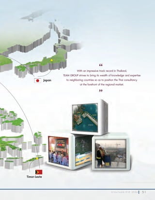 5 1ร า ย ง า น ป ร ะ จํ า ปี 2 5 5 6 5 1ร า ย ง า น ป ร ะ จํ า ปี 2 5 5 6
With an impressive track record in Thailand,
TEAM GROUP strives to bring its wealth of knowledge and expertise
to neighboring countries so as to position the Thai consultancy
at the forefront of the regional market.
“
”
Timor-Leste
Japan
 