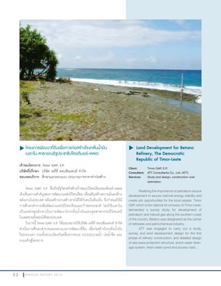 5 2 A N N U A L R E P O R T 2 0 1 3
u โครงการพัฒนาที่ดินเพื่อการก่อสร้างโรงกลั่นนำ้ามัน
เบตาโน สาธารณรัฐประชาธิปไตยติมอร์-เลสเต
เจ้าของโครงการ: Timor GAP, E.P.
บริษัทที่ปรึกษา: บริษัท เอทีที คอนซัลแตนท์ จ�ากัด
ขอบเขตบริการ: ศึกษาและออกแบบ ประมาณการราคาค่าก่อสร้าง
Timor GAP, E.P. ซึ่งเป็นรัฐวิสาหกิจด้านก๊าซและปิโตรเลียมของติมอร์-เลสเต
เล็งเห็นความส�าคัญของการพัฒนาแหล่งปิโตรเลียม เพื่อเสริมสร้างความมั่นคงด้าน
พลังงานในประเทศ พร้อมสร้างงานสร้างรายได้ให้กับคนในท้องถิ่น จึงก�าหนดให้มี
การศึกษาส�ารวจเพื่อพัฒนาแหล่งปิโตรเลียมและก๊าซธรรมชาติ โดยใช้เบตาโน
เป็นแหล่งศูนย์กลางในการพัฒนาโรงกลั่นน�้ามันและอุตสาหกรรมปิโตรเคมี
ในเขตชายฝั่งตอนใต้ของประเทศ
ในการนี้ Timor GAP, E.P. ได้มอบหมายให้บริษัท เอทีที คอนซัลแตนท์ จ�ากัด
ด�าเนินการศึกษาส�ารวจและออกแบบการพัฒนาที่ดิน เพื่อก่อสร้างโรงกลั่นน�้ามัน
ในระยะแรก รวมทั้งระบบป้องกันคลื่นจากทะเล ระบบระบายน�้า บ่อน�้าจืด และ
ถนนเข้าสู่โครงการ
u	Land Development for Betano
Refinery, The Democratic
Republic of Timor-Leste
Client: Timor GAP, E.P.
Consultant: ATT Consultants Co., Ltd. (ATT)
Services: Study and design, construction cost
estimation
Realizing the importance of petroleum source
development to secure national energy stability and
create job opportunities for the local people, Timor
GAP, which is the national oil company of Timor-Leste,
demanded a survey study for development of
petroleum and natural gas along the southern coast
of the country. Betano was designated as the center
of refineries and petrochemical industry.
ATT was engaged to carry out a study,
survey, and land development design for the first
phase of refinery construction, and detailed design
of sea wave protection structure, storm water drain-
age system, fresh water pond and access road.
 