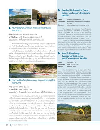 5 4 A N N U A L R E P O R T 2 0 1 3
u โครงการไฟฟ้าพลังนำ้าไซยะบุรี สาธารณรัฐประชาธิปไตย
ประชาชนลาว
เจ้าของโครงการ:บริษัท ช.การช่าง (ลาว) จ�ากัด
บริษัทที่ปรึกษา: บริษัท วิศวกรรมธรณีและฐานราก จ�ากัด
ขอบเขตบริการ: ติดตั้งและตรวจวัดเครื่องมือทางธรณีเทคนิค
โครงการไฟฟ้าพลังน�้าไซยะบุรี มีก�าลังผลิต 1,285 เมกะวัตต์ โดยจะขายไฟฟ้า
ให้การไฟฟ้าฝ่ายผลิตแห่งประเทศไทย 1,220 เมกะวัตต์ และขายให้การไฟฟ้าลาว
60 เมกะวัตต์ มีก�าหนดเปิดใช้งานในเดือนมกราคม พ.ศ. 2562
ทีมกรุ๊ปได้รับมอบหมายให้เป็นผู้ติดตั้งเครื่องมือวัดพฤติกรรมทางด้านธรณี
เทคนิค เพื่อตรวจสอบพฤติกรรมของโครงสร้างของเขื่อน มวลดินหรือเชิงลาด
ที่เกิดจากการก่อสร้าง และใช้ข้อมูลนี้ในการคาดการณ์พฤติกรรมที่จะเกิดขึ้น
เพื่อป้องกันเหตุการณ์ไม่พึงประสงค์ต่างๆ เช่น ความเสียหายของอาคารและ
โครงสร้างต่างๆ อันเกิดจากการเคลื่อนตัวของเขื่อนและเชิงลาด
u	Xayaburi Hydroelectric Power
Project, Lao People’s Democratic
Republic
Client: CH. Karnchang (Lao) Co., Ltd.
Consultant: Geotechnical & Foundation Engineering
Co., Ltd.
Services: Instrumentation and monitoring works
The Xayaburi Hydroelectric Power Project is
planned to generate 1,285 MW of electricity, of
which 1,220 MW will be sold to the Electricity
Generating Authority of Thailand and approximately
60 MW will be sold to the Electricité du Laos. It is
slated for commercial operation in January 2019.
TEAM GROUP was entrusted with the instal-
lation and monitoring of the instrumentation for the
monitoring of the structural behavior of the power-
house, intermediate block, spillway and navigation
lock, and the permanent excavation slopes, in order
to prevent any structural damage due to abnormalities.
u	โครงการไฟฟ้าพลังนำ้านำ้าลิกแก่งหลวง สาธารณรัฐประชาธิปไตย
ประชาชนลาว
เจ้าของโครงการ:D.M.D. Co., Ltd.
บริษัทที่ปรึกษา: TEAM LAO Co., Ltd.
ขอบเขตบริการ: ศึกษาและจัดท�ารายงานการศึกษาความเป็นไปได้ของโครงการ
น�้าลิกมีต้นน�้าอยู่ที่ภูเขาพูคูนในแขวงหลวงพระบางและไหลลงมาบรรจบกับ
แม่น�้าน�้างึมทางตอนใต้ของโครงการโรงไฟฟ้าพลังน�้าน�้างึม 1 แขวงเวียงจันทน์
มีโครงการก่อสร้างเขื่อนไฟฟ้าพลังน�้าน�้าลิก 1 และเขื่อนไฟฟ้าพลังน�้าน�้าลิก
แก่งหลวง เพื่อผลิตกระแสไฟฟ้าส�าหรับใช้ในประเทศ เป็นการเสริมสร้าง
ความมั่นคงด้านพลังงานและสร้างงานสร้างรายได้ให้ประชาชนในแขวงเวียงจันทน์
โดยได้เริ่มก่อสร้างโรงไฟฟ้าน�้าลิก 1 ไปแล้วใน พ.ศ. 2556 และมีการลงนาม
ในบันทึกข้อตกลงว่าด้วยการพัฒนาเขื่อนไฟฟ้าพลังน�้าน�้าลิกแก่งหลวง ที่เมืองกาสี
แขวงเวียงจันทน์ กับบริษัท D.M.D. ซึ่งได้ว่าจ้าง TEAM LAO Co., Ltd. ให้ด�าเนิน
การศึกษาและจัดท�ารายงานการศึกษาความเป็นไปได้ของโครงการ เพื่อเสนอที่ตั้ง
และแนวทางที่เหมาะสมส�าหรับการพัฒนาโครงการ พร้อมทั้งศึกษาความเป็นไปได้
ของโครงการที่ได้รับการคัดเลือก
u	Nam Lik Keng Luang
Hydropower Project, Lao
People’s Democratic Republic
Client: D.M.D. Co., Ltd.
Consultant: TEAM LAO Co., Ltd.
Service: Feasibility study
The Nam Lik River has its origin at the Phou
Khoun Mountain in Luang Prabang and converges
with the Nam Ngum River slightly downstream the
Nam Ngum 1 Hydropower Project. The Department
of Planning and Investment and the Department of
Energy and Mine of Vientiane Province planned the
Nam Lik 1 and Nam Lik Keng Luang Hydropower
Projects to generate electricity for domestic con-
sumption. The Nam Lik 1 HPP is under construction
and an MOU was signed with the D.M.D., a potential
local developer, for development of Nam Lik Keng
Luang HPP at Kasi District of Vientiane Province.
D.M.D. engaged TEAM GROUP to perform a tech-
nical study for all alternative development schemes,
propose the most appropriate scheme, and carry
out a bankable feasibility study on the selected
scheme.
 
