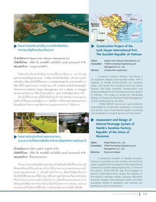 5 5ร า ย ง า น ป ร ะ จํ า ปี 2 5 5 6
u โครงการก่อสร้างท่าเรือนานาชาติหลัชเฮวียน
สาธารณรัฐสังคมนิยมเวียดนาม
เจ้าของโครงการ:Nippon Koei Vietnam International LLC
บริษัทที่ปรึกษา: บริษัท ทีม คอนซัลติ้ง เอนจิเนียริ่ง แอนด์ แมเนจเมนท์ จ�ากัด
ขอบเขตบริการ: ควบคุมงานก่อสร้าง
ไฮฟองเป็นเมืองท่าส�าคัญทางภาคเหนือของเวียดนาม และเป็นเขต
อุตสาหกรรมส�าคัญของประเทศ การพัฒนาท่าเรือหลัชเฮวียน บริเวณปากแม่น�้า
หลัชเฮวียน เพื่อรองรับเรือที่มีขนาดระวาง 50,000-80,000 ตัน จะช่วยส่งเสริมการ
พัฒนาทั้งด้านอุตสาหกรรม การขนส่ง และการค้า รองรับความเติบโตของเศรษฐกิจ
โดยหน่วยงาน Maritime Project Management Unit II, Ministry of Transport
ของประเทศเวียดนาม ได้รับเงินช่วยเหลือจาก JICA ส�าหรับพัฒนาโครงการนี้
ทีมกรุ๊ปได้รับมอบหมายให้เป็นที่ปรึกษาบริการช่วงส�าหรับงานควบคุมงาน
ก่อสร้างท่าเรือและถนนเข้าสู่โครงการ โดยได้ท�าการติดตามตรวจสอบผลกระทบ
สิ่งแวดล้อมจากโครงการและจัดท�ารายงานและเอกสารต่างๆ ในโครงการ
u	Construction Project of the
Lach Huyen International Port,
The Socialist Republic of Vietnam
Client: Nippon Koei Vietnam International LLC
Consultant: TEAM Consulting Engineering and
Management Co., Ltd.
Service: Construction supervision
Located in northern Vietnam, Hai Phong is
an important seaport and industrial center. With a
capacity to handle 50,000-80,000 ton container
ships, Lach Huyen Port, located at the Lach Huyen
Estuary, will foster industrial, transportation and
trading development for the future economic growth
of Vietnam. The project is owned by Vietnamese
Ministry of Transport’s Maritime Project Management
Unit II, and financed by the JICA.
TEAM GROUP serves as a sub-contractor
responsible for construction supervision of the port
and access road, environmental quality monitoring
and preparation of project reports and documents.
u โครงการประเมินศักยภาพและออกแบบ
ระบบระบายนำ้าโรงงานซันไชน์ สาธารณรัฐแห่งสหภาพเมียนมาร์
เจ้าของโครงการ:บริษัท เนสท์เล่ วอเตอร์ส จ�ากัด
บริษัทที่ปรึกษา: บริษัท ทีม คอนซัลติ้ง เอนจิเนียริ่ง แอนด์ แมเนจเมนท์ จ�ากัด
ขอบเขตบริการ: ศึกษาและออกแบบ
ที่ผ่านมา โรงงานซันไชน์มักประสบปัญหาน�้าเอ่อล้นเข้าในพื้นที่โรงงานในกรณี
ที่ฝนตกหนักและมีปริมาณน�้าหลากเกินกว่าศักยภาพการระบายของระบบระบายน�้า
ของทางหลวงหมายเลข 2 บริเวณด้านหน้าโรงงาน เพื่อแก้ไขปัญหาดังกล่าว
ทีมกรุ๊ปจึงได้รับมอบหมายให้ด�าเนินการศึกษาทางอุทกวิทยาและวิเคราะห์ประเมิน
ศักยภาพของระบบระบายน�้าภายในโรงงาน พร้อมทั้งเสนอแนะแนวทางการ
ปรับปรุงประสิทธิภาพการระบายน�้าและป้องกันน�้าหลากจากภายนอก ออกแบบ
ระบบระบายน�้าใหม่ในกรณีที่จ�าเป็น รวมถึงประเมินราคาค่าก่อสร้างเบื้องต้น
u	Assessment and Design of
Internal Drainage System of
Nestlé’s Sunshine Factory,
Republic of the Union of
Myanmar
Client: Nestlé Waters Co., Ltd.
Consultant: TEAM Consulting Engineering and
Management Co., Ltd.
Services: Study and design
A persistent problem of Nestlé’s Sunshine
Factory is inundation in time of heavy rain and flood
water is greater than the capacity of the main external
channel and culverts along Highway No. 2 in front of
the factory. TEAM GROUP was thus engaged to
perform hydrological study, assess the capacity of
the factory’s drainage system, propose alternative
solutions, design a new drainage system and flood
prevention system if necessary and estimate the
preliminary cost of construction.
 
