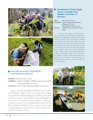 5 6 A N N U A L R E P O R T 2 0 1 3
u โครงการพัฒนาระบบประปา จังหวัดท่าขี้เหล็ก
สาธารณรัฐแห่งสหภาพเมียนมาร์
เจ้าของโครงการ:Hein Linn San Co., Ltd.
บริษัทที่ปรึกษา: บริษัท ทีม คอนซัลติ้ง เอนจิเนียริ่ง แอนด์ แมเนจเมนท์ จ�ากัด
Total Business Solution Co., Ltd.
ขอบเขตบริการ: ศึกษาความเหมาะสมและออกแบบเพื่อการประกวดราคา
Hein Linn San ได้ว่าจ้างทีมกรุ๊ปให้ด�าเนินการศึกษาความเหมาะสมในด้าน
ต่างๆ ทั้งอุทกวิทยา ธรณีวิทยา ประชากร และการลงทุน ของโครงการพัฒนา
ระบบประปาในจังหวัดท่าขี้เหล็ก พร้อมทั้งเสนอแนวทางเลือกโครงการ ซึ่งภายหลัง
การศึกษาโครงการดังกล่าว ทีมกรุ๊ปยังได้รับความไว้วางใจให้เป็นผู้จัดท�าแบบ
เพื่อประกวดราคา ประกอบด้วยอาคารรับน�้า ท่อส่งน�้าดิบ ท่อส่งน�้าประปา
โรงกรองน�้า อาคารประกอบ และระบบผลิตไฟฟ้าพลังน�้าขนาดเล็ก โดยก�าหนด
ให้โรงกรองน�้ามีก�าลังการผลิตในระยะที่ 1 ปริมาณ 10,000 ลบ.ม./วัน (พ.ศ. 2563)
ก่อนขยายเป็น 20,000 ลบ.ม./วัน ในระยะที่ 2 (พ.ศ. 2570) และ 30,000 ลบ.ม./วัน
ในระยะที่ 3 (พ.ศ. 2576) ตามล�าดับ
u	Development of Water Supply
System in Tachileik Town,
Republic of the Union of
Myanmar
Client: Hein Linn San Co., Ltd.
Consultants: TEAM Consulting Engineering and
Management Co., Ltd.
Total Business Solution Co., Ltd.
Services: Feasibility study and fast track tender
design
Hein Linn San assigned TEAM GROUP to
carry out a preliminary study based on hydrological,
geological, demographical, and financial conditions
for development of a water supply system in Tachileik
town. Following the study, we proposed alternative
schemes and were further entrusted with fast track
tender design of the system’s components, which
are weir and intake, raw and clear water pipeline,
water treatment plant and a mini hydropower
system. Phase 1 of the water treatment plant, which
is slated for operation in 2020, will have a produc-
tion capacity of 10,000 m3
/day. Daily productivity is
planned to be increased to 20,000 m3
/day and
30,000 m3
/day at Phase 2 in 2027 and Phase 3 in
2033, respectively.
 