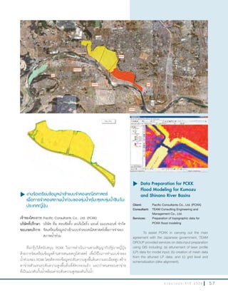5 7ร า ย ง า น ป ร ะ จํ า ปี 2 5 5 6
u งานจัดเตรียมข้อมูลนำาเข้าแบบจำาลองคณิตศาสตร์
เพื่อการจำาลองสภาพนำ้าท่วมของลุ่มนำ้าคุโมะสุและลุ่มนำ้าชินะโนะ
ประเทศญี่ปุ่น
เจ้าของโครงการ:Pacific Consultants Co., Ltd. (PCKK)
บริษัทที่ปรึกษา: บริษัท ทีม คอนซัลติ้ง เอนจิเนียริ่ง แอนด์ แมเนจเมนท์ จ�ากัด
ขอบเขตบริการ: จัดเตรียมข้อมูลน�าเข้าแบบจ�าลองคณิตศาสตร์เพื่อการจ�าลอง
สภาพน�้าท่วม
ทีมกรุ๊ปได้สนับสนุน PCKK ในการด�าเนินงานตามสัญญากับรัฐบาลญี่ปุ่น
ด้วยการจัดเตรียมข้อมูลด้านสารสนเทศภูมิศาสตร์ เพื่อใช้ในการท�าแบบจ�าลอง
น�้าท่วมของ PCKK โดยคัดกรองข้อมูลระดับความสูงพื้นดินความละเอียดสูง สร้าง
ตาข่ายตัวแทนระดับความสูงพื้นดินที่คัดกรองแล้ว และก�าหนดขอบตาข่าย
ที่เป็นแนวคันกั้นน�้าพร้อมค่าระดับความสูงของคันกั้นน�้า
u	Data Preparation for PCKK
Flood Modeling for Kumozu
and Shinano River Basins
Client: Pacific Consultants Co., Ltd. (PCKK)
Consultant: TEAM Consulting Engineering and
Management Co., Ltd.
Services: Preparation of topographic data for
PCKK flood modeling
To assist PCKK in carrying out the main
agreement with the Japanese government, TEAM
GROUP provided services on data input preparation
using GIS including: (a) attunement of laser profile
(LP) data for model input; (b) creation of mesh data
from the attuned LP data; and (c) grid level and
schematization (dike alignment).
 
