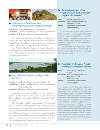 5 8 A N N U A L R E P O R T 2 0 1 3
u การศึกษาผลกระทบสิ่งแวดล้อมและสังคม
จากโครงการโรงซีเมนต์นครหลวง ราชอาณาจักรกัมพูชา
เจ้าของโครงการ:บริษัท ปูนซีเมนต์นครหลวง จ�ากัด (มหาชน)
บริษัทที่ปรึกษา: บริษัท ทีม คอนซัลติ้ง เอนจิเนียริ่ง แอนด์ แมเนจเมนท์ จ�ากัด
ขอบเขตบริการ: ศึกษาและประเมินผลกระทบสิ่งแวดล้อมและสังคม
กัมพูชาเป็นตลาดส่งออกที่ส�าคัญของปูนซีเมนต์นครหลวง มีส่วนแบ่งทาง
การตลาดสูงสุดถึงร้อยละ 40 ปูนซีเมนต์นครหลวงจึงมีโครงการเข้าไปตั้งโรงผลิต
ซีเมนต์ในกัมพูชา เพื่อลดต้นทุนการขนส่งและรองรับการขยายตัวของตลาด
ในอาเซียน โดยคาดว่าจะสามารถผลิตปูนซีเมนต์ได้ปีละหนึ่งล้านตัน
ทีมกรุ๊ปได้รับความไว้วางใจให้ด�าเนินการศึกษาและประเมินผลกระทบ
สิ่งแวดล้อมและสังคมจากโครงการ พร้อมทั้งจัดท�าแผนบริหารจัดการสิ่งแวดล้อม
และสังคมทั้งในระยะก่อสร้างและระยะด�าเนินการ ซึ่งจะช่วยให้โครงการได้รับการ
ยอมรับจากชุมชนรอบพื้นที่โครงการ
u	Construction Project of the
SCCC’s Cement Plant at Kampot,
Kingdom of Cambodia
Client: Siam City Cement PCL (SCCC)
Consultant: TEAM Consulting Engineering and
Management Co., Ltd.
Service: Environmental and social impact
assessment (ESIA)
As Cambodia is a major export market of
SCCC and claims a market share of 40%, SCCC
launched a construction project for a cement plant
there to save on transportation costs and accom-
modate ASEAN market expansion. The plant is
expected to produce up to one million tons of
cement each year.
TEAM GROUP took charge of the ESIA for
the project and proposed an environmental and
social management plan to help ensure acceptance
from local communities.
u โครงการไฟฟ้าพลังนำ้าพูงอย สาธารณรัฐประชาธิปไตย
ประชาชนลาว
เจ้าของโครงการ:บริษัท เจริญเอ็นเนอร์ยี แอนด์ วอเทอร์ เอเชีย จ�ากัด
บริษัทที่ปรึกษา: บริษัท ทีม คอนซัลติ้ง เอนจิเนียริ่ง แอนด์ แมเนจเมนท์ จ�ากัด
TEAM LAO Co., Ltd.
ขอบเขตบริการ: ศึกษาและประเมินผลกระทบสิ่งแวดล้อมและสังคม
โครงการไฟฟ้าพลังน�้าพูงอย ตั้งอยู่ที่เมืองจ�าปาสัก แขวงจ�าปาสัก
สปป.ลาว เป็นโครงการเขื่อนยกระดับน�้าในแม่น�้าโขงแบบมีน�้าไหลผ่านตลอดปี
มีก�าลังการผลิตไฟฟ้า 651 เมกะวัตต์ ส�าหรับใช้ภายในประเทศและจ�าหน่ายให้แก่
ประเทศไทย
บริษัท ทีม คอนซัลติ้ง เอนจิเนียริ่ง แอนด์ แมเนจเมนท์ จ�ากัด ร่วมกับ TEAM
LAO Co., Ltd. ด�าเนินการศึกษาผลกระทบสิ่งแวดล้อมและสังคมจากการพัฒนา
โครงการตามแนวทางของกระทรวงทรัพยากรธรรมชาติและสิ่งแวดล้อม สปป.ลาว
ครอบคลุมการศึกษาสภาพสิ่งแวดล้อมและสังคมปัจจุบัน การด�าเนินงาน
ด้านการมีส่วนร่วมของประชาชน การประเมินผลกระทบสิ่งแวดล้อมและสังคม
และการจัดท�าแผนการจัดการด้านสิ่งแวดล้อมและสังคมของโครงการ เพื่อให้การ
พัฒนาโครงการเกิดผลกระทบทางลบต่อทรัพยากรธรรมชาติ สิ่งแวดล้อม
และสังคมน้อยที่สุดและเกิดประโยชน์สูงสุดต่อชุมชนและสังคมโดยรวม
u	Phou Ngoy Hydropower Project,
Lao People’s Democratic Republic
Client: Charoen Energy and Water Asia
Co., Ltd.
Consultants: TEAM Consulting Engineering and
Management Co., Ltd.
TEAM LAO Co., Ltd.
Service: Environmental and social impact
assessment (ESIA)
Located in the Champasak District of
Champasak Province in Lao PDR, the Phou Ngoy
Hydropower Project comprises a run-of-river dam
on the Mekong River. Its expected generating
capacity is 651 MW and the electricity will be used
domestically and sold to Thailand. TEAM Consulting
Engineering and Management, in cooperation
with TEAM LAO, conducted an ESIA for project
development conforming to the Ministry of Natural
Resources and Environment of Lao PDR. The mission
covered actual environmental and social conditions,
public participation activities, ESIA, and environ-
mental and social management planning, to ensure
minimum impact on natural resources, the environ-
ment and the people while generating optimum
benefit to society.
 