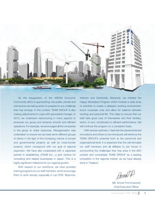 5ร า ย ง า น ป ร ะ จํ า ปี 2 5 5 6 5ร า ย ง า น ป ร ะ จํ า ปี 2 5 5 6
As the inauguration of the ASEAN Economic
Community (AEC) is approaching, the public, private and
civil sectors are taking action to prepare for any challenge
that may emerge. In this context, TEAM GROUP is also
making adjustments to cope with associated changes. In
2013, we underwent restructuring in many aspects to
empower our group and enhance smooth and efficient
operations. For example, we encouraged all the companies
in the group to share resources. Reorganization was
undertaken to ensure we can best serve different groups
of clients in the light of the increasing volume of private
and governmental projects as well as cross-border
projects, which correspond with our goal of regional
expansion. We have also cooperated with a Japanese
partner in establishing JTEAM Inc., a joint venture for
consulting and related businesses in Japan. This is a
highly significant milestone for our regional growth.
With respect to our workforce, we have provided
training programs for our staff members, which encourage
them to work abroad, especially in Lao PDR, Myanmar,
Vietnam and Cambodia. Moreover, we initiated the
Happy Workplace Program which involves a wide array
of activities to create a pleasant working environment,
boost corporate unity and allow for balance between
working and personal life. This helps to ensure that our
staff take good care of themselves and their families,
which, in turn, contributes to efficient performance. We
will continue the program on a consistent basis.
With sincere optimism, I feel that the aforementioned
innovations and others to be introduced will reinforce the
TEAM GROUP’s potential both at the personnel and
organizational level. It is expected that this will stimulate
our staff members and all affiliates to join forces in
surmounting the challenges that may arise in the AEC
context and consolidate TEAM GROUP as a leading
competitor in the regional market, as we have already
done in Thailand.
(Mr. Amnat Prommasutra)
Chief Executive Officer
 