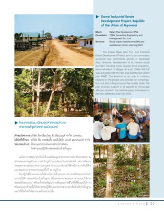 5 9ร า ย ง า น ป ร ะ จํ า ปี 2 5 5 6
u โครงการพัฒนานิคมอุตสาหกรรมทวาย
สาธารณรัฐแห่งสหภาพเมียนมาร์
เจ้าของโครงการ:บริษัท อิตาเลียนไทย ดีเวล๊อปเมนต์ จ�ากัด (มหาชน)
บริษัทที่ปรึกษา: บริษัท ทีม คอนซัลติ้ง เอนจิเนียริ่ง แอนด์ แมเนจเมนท์ จ�ากัด
ขอบเขตบริการ: ศึกษาและประเมินผลกระทบทางสังคม
จัดท�าแผนปฏิบัติการอพยพโยกย้ายถิ่นฐาน
แม้โครงการพัฒนาท่าเรือน�้าลึกและนิคมอุตสาหกรรมทวายจะช่วยรองรับความ
เติบโตของเศรษฐกิจและการค้าในภูมิภาคเอเชียตะวันออกเฉียงใต้ แต่การพัฒนา
เขตอุตสาหกรรมขนาดกลางและอุตสาหกรรมเบาส่งผลให้ต้องมีการเวนคืนที่ดิน
และอพยพประชาชนครอบคลุมพื้นที่ 10 หมู่บ้าน
ทีมกรุ๊ปได้รับมอบหมายให้ด�าเนินการศึกษาผลกระทบทางสังคมและจัดท�า
แผนปฏิบัติการอพยพโยกย้ายถิ่นฐาน เพื่อลดผลกระทบต่อประชาชนและให้การ
ชดเชยที่เหมาะสม พร้อมทั้งช่วยพัฒนาส่งเสริมคุณภาพชีวิตให้ดีขึ้นและให้การ
สนับสนุนทุกด้านเพื่อให้ประชาชนผู้ได้รับผลกระทบสามารถปรับตัวเข้ากับถิ่นฐาน
และวิถีชีวิตใหม่ได้อย่างรวดเร็วและราบรื่น
u	Dawei Industrial Estate
Development Project, Republic
of the Union of Myanmar
Client: Italian-Thai Development PCL
Consultant: TEAM Consulting Engineering and
Management Co., Ltd.
Services: Social impact assessment (SIA) and
resettlement action planning (RAP)
The Dawei Deep Sea Port and Industrial
Estate Development Project aims to accommodate
economic and commercial growth in Southeast
Asia. However, development of its medium-scale
and light industrial zones requires land acquisition,
which will affect 10 villages. As such, TEAM GROUP
was entrusted with the SIA and resettlement action
plan (RAP). The intention is not only to minimize
impacts on the people and provide fair compensa-
tion, but also to help improve their quality of life. The
plan includes support in all aspects to encourage
affected people to successfully adjust themselves to
the new settlement and way of life.
 