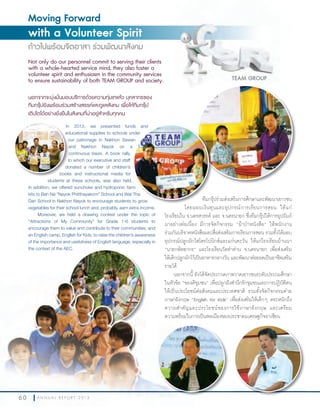 6 0 A N N U A L R E P O R T 2 0 1 3
Moving Forward
with a Volunteer Spirit
ก้าวไปพร้อมจิตอาสา ร่วมพัฒนาสังคม
Not only do our personnel commit to serving their clients
with a whole-hearted service mind, they also foster a
volunteer spirit and enthusiasm in the community services
to ensure sustainability of both TEAM GROUP and society.
นอกจากจะมุ่งมั่นมอบบริการด้วยความทุ่มเทแล้ว บุคลากรของ
ทีมกรุ๊ปยังพร้อมร่วมสร้างสรรค์และดูแลสังคม เพื่อให้ทีมกรุ๊ป
เติบโตได้อย่างยั่งยืนในสังคมที่น่าอยู่สำาหรับทุกคน
TEAM GROUP
ทีมกรุ๊ปร่วมส่งเสริมการศึกษาและพัฒนาเยาวชน
โดยมอบเงินทุนและอุปกรณ์การเรียนการสอน ให้แก่
โรงเรียนใน จ.นครสวรรค์ และ จ.นครนายก ซึ่งทีมกรุ๊ปให้การอุปถัมภ์
มาอย่างต่อเนื่อง มีการจัดกิจกรรม “ผ้าป่าหนังสือ” ให้พนักงาน
ร่วมกันบริจาคหนังสือและสื่อส่งเสริมการเรียนการสอน รวมทั้งได้มอบ
อุปกรณ์ปลูกผักไฮโดรโปนิกส์และแก่นตะวัน ให้แก่โรงเรียนบ้านนา
“นายกพิทยากร” และโรงเรียนวัดท่าด่าน จ.นครนายก เพื่อส่งเสริม
ให้เด็กปลูกผักไว้เป็นอาหารกลางวัน และพัฒนาต่อยอดเป็นอาชีพเสริม
รายได้
นอกจากนี้ ยังได้จัดประกวดภาพวาดเยาวชนระดับประถมศึกษา
ในหัวข้อ “ของดีชุมชน” เพื่อปลูกฝังส�านึกรักชุมชนและการปฏิบัติตน
ให้เป็นประโยชน์ต่อสังคมและประเทศชาติ รวมทั้งจัดกิจกรรมค่าย
ภาษาอังกฤษ “English for Kids” เพื่อส่งเสริมให้เด็กๆ ตระหนักถึง
ความส�าคัญและประโยชน์ของการใช้ภาษาอังกฤษ และเตรียม
ความพร้อมในการเป็นพลเมืองของประชาคมเศรษฐกิจอาเซียน
In 2013, we presented funds and
educational supplies to schools under
our patronage in Nakhon Sawan
and Nakhon Nayok on a
continuous basis. A book rally,
to which our executive and staff
donated a number of children’s
books and instructional media for
students at these schools, was also held.
In addition, we offered sunchoke and hydroponic farm
kits to Ban Na “Nayok Phitthayakorn” School and Wat Tha
Dan School in Nakhon Nayok to encourage students to grow
vegetables for their school lunch and, probably, earn extra income.
Moreover, we held a drawing contest under the topic of
“Attractions of My Community” for Grade 1-6 students to
encourage them to value and contribute to their communities, and
an English camp, English for Kids, to raise the children’s awareness
of the importance and usefulness of English language, especially in
the context of the AEC.
ทีมกรุ๊ปร่วมส่งเสริมการศึกษาและพัฒนาเยาวชน
In 2013, we presented funds and
educational supplies to schools under
our patronage in Nakhon Sawan
In addition, we offered sunchoke and hydroponic farm
kits to Ban Na “Nayok Phitthayakorn” School and Wat Tha
Dan School in Nakhon Nayok to encourage students to grow
In 2013, we presented funds and
educational supplies to schools under
our patronage in Nakhon Sawan
and Nakhon Nayok on a
continuous basis. A book rally,
to which our executive and staff
donated a number of children’s
books and instructional media for
the context of the AEC.
6 0 A N N U A L R E P O R T 2 0 1 3
นอกจากนี้ ยังได้จัดประกวดภาพวาดเยาวชนระดับประถมศึกษา
ในหัวข้อ “ของดีชุมชน” เพื่อปลูกฝังส�
ให้เป็นประโยชน์ต่อสังคมและประเทศชาติ รวมทั้งจัดกิจกรรมค่าย
ภาษาอังกฤษ “English for Kids” เพื่อส่งเสริมให้เด็กๆ ตระหนักถึง
ความส�าคัญและประโยชน์ของการใช้ภาษาอังกฤษ และเตรียม
ความพร้อมในการเป็นพลเมืองของประชาคมเศรษฐกิจอาเซียน
 